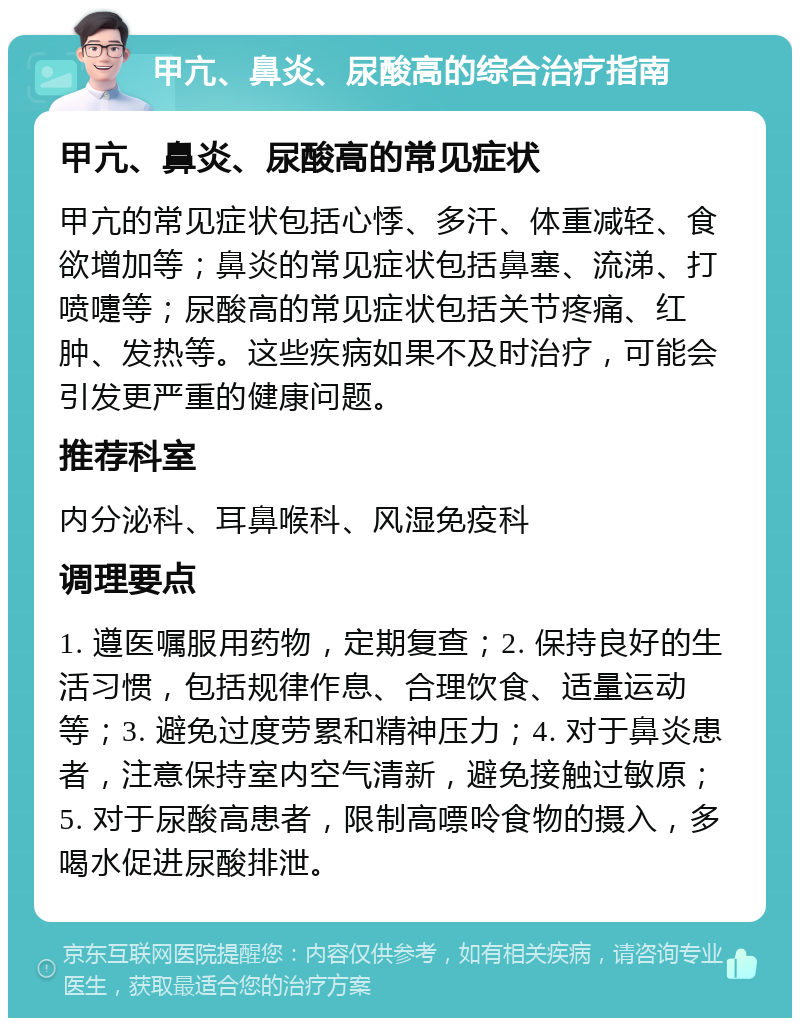 甲亢、鼻炎、尿酸高的综合治疗指南 甲亢、鼻炎、尿酸高的常见症状 甲亢的常见症状包括心悸、多汗、体重减轻、食欲增加等；鼻炎的常见症状包括鼻塞、流涕、打喷嚏等；尿酸高的常见症状包括关节疼痛、红肿、发热等。这些疾病如果不及时治疗，可能会引发更严重的健康问题。 推荐科室 内分泌科、耳鼻喉科、风湿免疫科 调理要点 1. 遵医嘱服用药物，定期复查；2. 保持良好的生活习惯，包括规律作息、合理饮食、适量运动等；3. 避免过度劳累和精神压力；4. 对于鼻炎患者，注意保持室内空气清新，避免接触过敏原；5. 对于尿酸高患者，限制高嘌呤食物的摄入，多喝水促进尿酸排泄。