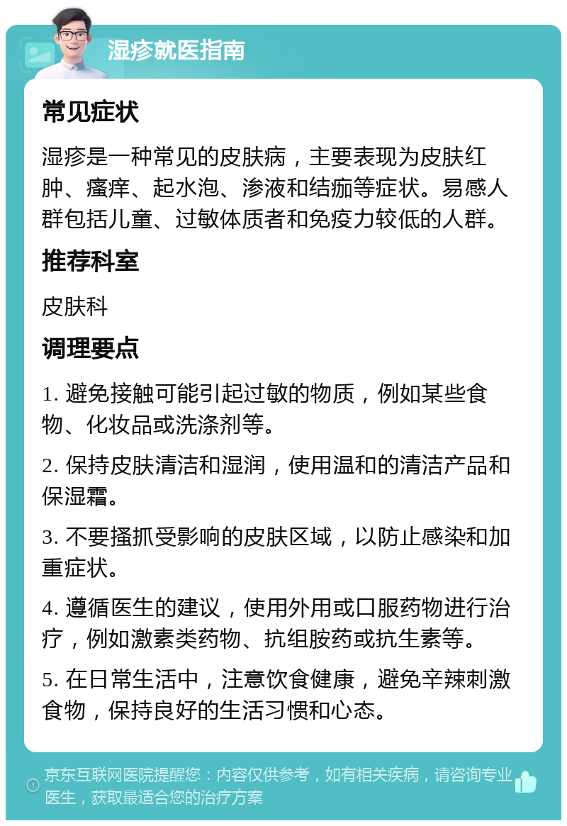 湿疹就医指南 常见症状 湿疹是一种常见的皮肤病，主要表现为皮肤红肿、瘙痒、起水泡、渗液和结痂等症状。易感人群包括儿童、过敏体质者和免疫力较低的人群。 推荐科室 皮肤科 调理要点 1. 避免接触可能引起过敏的物质，例如某些食物、化妆品或洗涤剂等。 2. 保持皮肤清洁和湿润，使用温和的清洁产品和保湿霜。 3. 不要搔抓受影响的皮肤区域，以防止感染和加重症状。 4. 遵循医生的建议，使用外用或口服药物进行治疗，例如激素类药物、抗组胺药或抗生素等。 5. 在日常生活中，注意饮食健康，避免辛辣刺激食物，保持良好的生活习惯和心态。