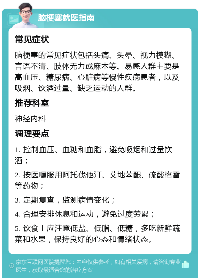 脑梗塞就医指南 常见症状 脑梗塞的常见症状包括头痛、头晕、视力模糊、言语不清、肢体无力或麻木等。易感人群主要是高血压、糖尿病、心脏病等慢性疾病患者，以及吸烟、饮酒过量、缺乏运动的人群。 推荐科室 神经内科 调理要点 1. 控制血压、血糖和血脂，避免吸烟和过量饮酒； 2. 按医嘱服用阿托伐他汀、艾地苯醌、硫酸格雷等药物； 3. 定期复查，监测病情变化； 4. 合理安排休息和运动，避免过度劳累； 5. 饮食上应注意低盐、低脂、低糖，多吃新鲜蔬菜和水果，保持良好的心态和情绪状态。