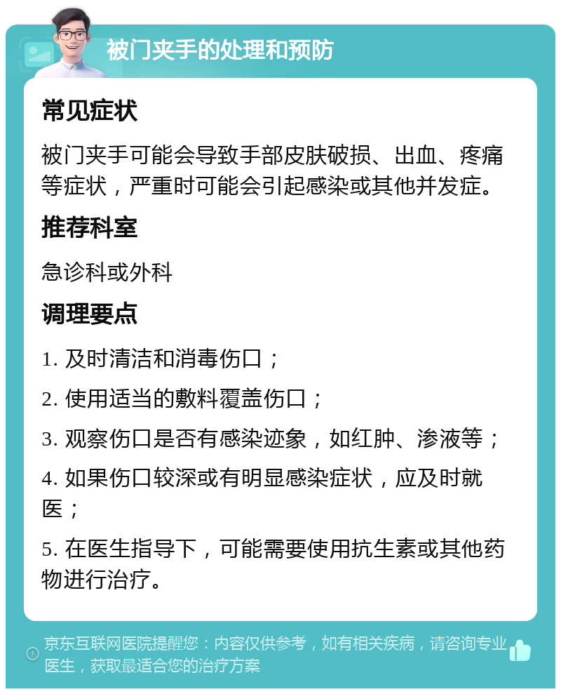 被门夹手的处理和预防 常见症状 被门夹手可能会导致手部皮肤破损、出血、疼痛等症状，严重时可能会引起感染或其他并发症。 推荐科室 急诊科或外科 调理要点 1. 及时清洁和消毒伤口； 2. 使用适当的敷料覆盖伤口； 3. 观察伤口是否有感染迹象，如红肿、渗液等； 4. 如果伤口较深或有明显感染症状，应及时就医； 5. 在医生指导下，可能需要使用抗生素或其他药物进行治疗。