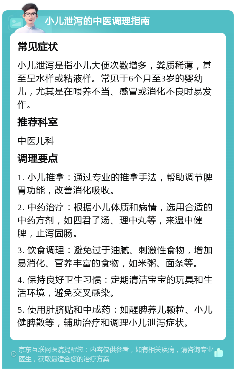 小儿泄泻的中医调理指南 常见症状 小儿泄泻是指小儿大便次数增多，粪质稀薄，甚至呈水样或粘液样。常见于6个月至3岁的婴幼儿，尤其是在喂养不当、感冒或消化不良时易发作。 推荐科室 中医儿科 调理要点 1. 小儿推拿：通过专业的推拿手法，帮助调节脾胃功能，改善消化吸收。 2. 中药治疗：根据小儿体质和病情，选用合适的中药方剂，如四君子汤、理中丸等，来温中健脾，止泻固肠。 3. 饮食调理：避免过于油腻、刺激性食物，增加易消化、营养丰富的食物，如米粥、面条等。 4. 保持良好卫生习惯：定期清洁宝宝的玩具和生活环境，避免交叉感染。 5. 使用肚脐贴和中成药：如醒脾养儿颗粒、小儿健脾散等，辅助治疗和调理小儿泄泻症状。