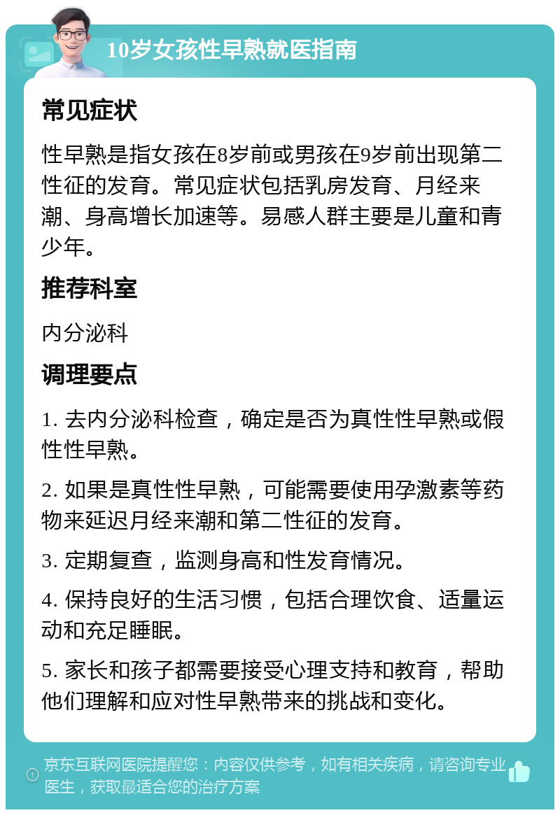 10岁女孩性早熟就医指南 常见症状 性早熟是指女孩在8岁前或男孩在9岁前出现第二性征的发育。常见症状包括乳房发育、月经来潮、身高增长加速等。易感人群主要是儿童和青少年。 推荐科室 内分泌科 调理要点 1. 去内分泌科检查，确定是否为真性性早熟或假性性早熟。 2. 如果是真性性早熟，可能需要使用孕激素等药物来延迟月经来潮和第二性征的发育。 3. 定期复查，监测身高和性发育情况。 4. 保持良好的生活习惯，包括合理饮食、适量运动和充足睡眠。 5. 家长和孩子都需要接受心理支持和教育，帮助他们理解和应对性早熟带来的挑战和变化。