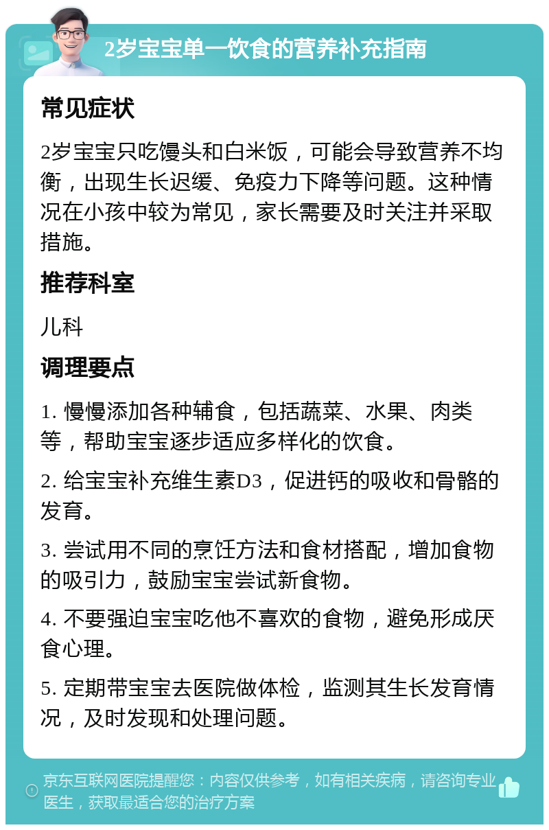 2岁宝宝单一饮食的营养补充指南 常见症状 2岁宝宝只吃馒头和白米饭，可能会导致营养不均衡，出现生长迟缓、免疫力下降等问题。这种情况在小孩中较为常见，家长需要及时关注并采取措施。 推荐科室 儿科 调理要点 1. 慢慢添加各种辅食，包括蔬菜、水果、肉类等，帮助宝宝逐步适应多样化的饮食。 2. 给宝宝补充维生素D3，促进钙的吸收和骨骼的发育。 3. 尝试用不同的烹饪方法和食材搭配，增加食物的吸引力，鼓励宝宝尝试新食物。 4. 不要强迫宝宝吃他不喜欢的食物，避免形成厌食心理。 5. 定期带宝宝去医院做体检，监测其生长发育情况，及时发现和处理问题。