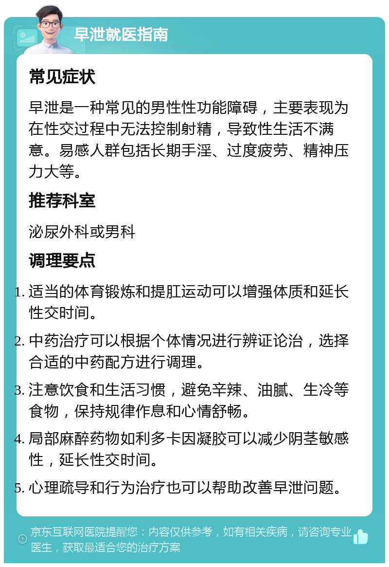 早泄就医指南 常见症状 早泄是一种常见的男性性功能障碍，主要表现为在性交过程中无法控制射精，导致性生活不满意。易感人群包括长期手淫、过度疲劳、精神压力大等。 推荐科室 泌尿外科或男科 调理要点 适当的体育锻炼和提肛运动可以增强体质和延长性交时间。 中药治疗可以根据个体情况进行辨证论治，选择合适的中药配方进行调理。 注意饮食和生活习惯，避免辛辣、油腻、生冷等食物，保持规律作息和心情舒畅。 局部麻醉药物如利多卡因凝胶可以减少阴茎敏感性，延长性交时间。 心理疏导和行为治疗也可以帮助改善早泄问题。