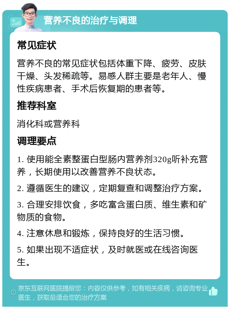 营养不良的治疗与调理 常见症状 营养不良的常见症状包括体重下降、疲劳、皮肤干燥、头发稀疏等。易感人群主要是老年人、慢性疾病患者、手术后恢复期的患者等。 推荐科室 消化科或营养科 调理要点 1. 使用能全素整蛋白型肠内营养剂320g听补充营养，长期使用以改善营养不良状态。 2. 遵循医生的建议，定期复查和调整治疗方案。 3. 合理安排饮食，多吃富含蛋白质、维生素和矿物质的食物。 4. 注意休息和锻炼，保持良好的生活习惯。 5. 如果出现不适症状，及时就医或在线咨询医生。