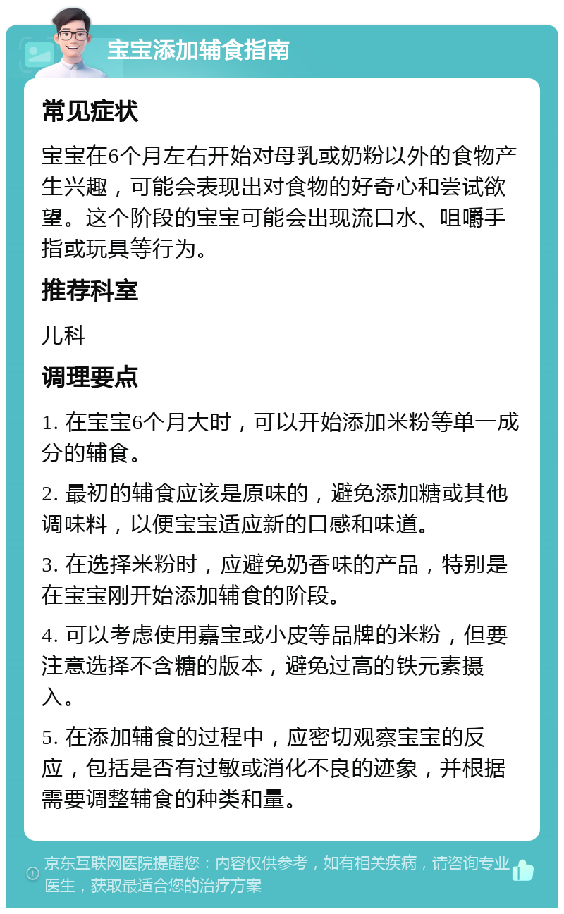 宝宝添加辅食指南 常见症状 宝宝在6个月左右开始对母乳或奶粉以外的食物产生兴趣，可能会表现出对食物的好奇心和尝试欲望。这个阶段的宝宝可能会出现流口水、咀嚼手指或玩具等行为。 推荐科室 儿科 调理要点 1. 在宝宝6个月大时，可以开始添加米粉等单一成分的辅食。 2. 最初的辅食应该是原味的，避免添加糖或其他调味料，以便宝宝适应新的口感和味道。 3. 在选择米粉时，应避免奶香味的产品，特别是在宝宝刚开始添加辅食的阶段。 4. 可以考虑使用嘉宝或小皮等品牌的米粉，但要注意选择不含糖的版本，避免过高的铁元素摄入。 5. 在添加辅食的过程中，应密切观察宝宝的反应，包括是否有过敏或消化不良的迹象，并根据需要调整辅食的种类和量。