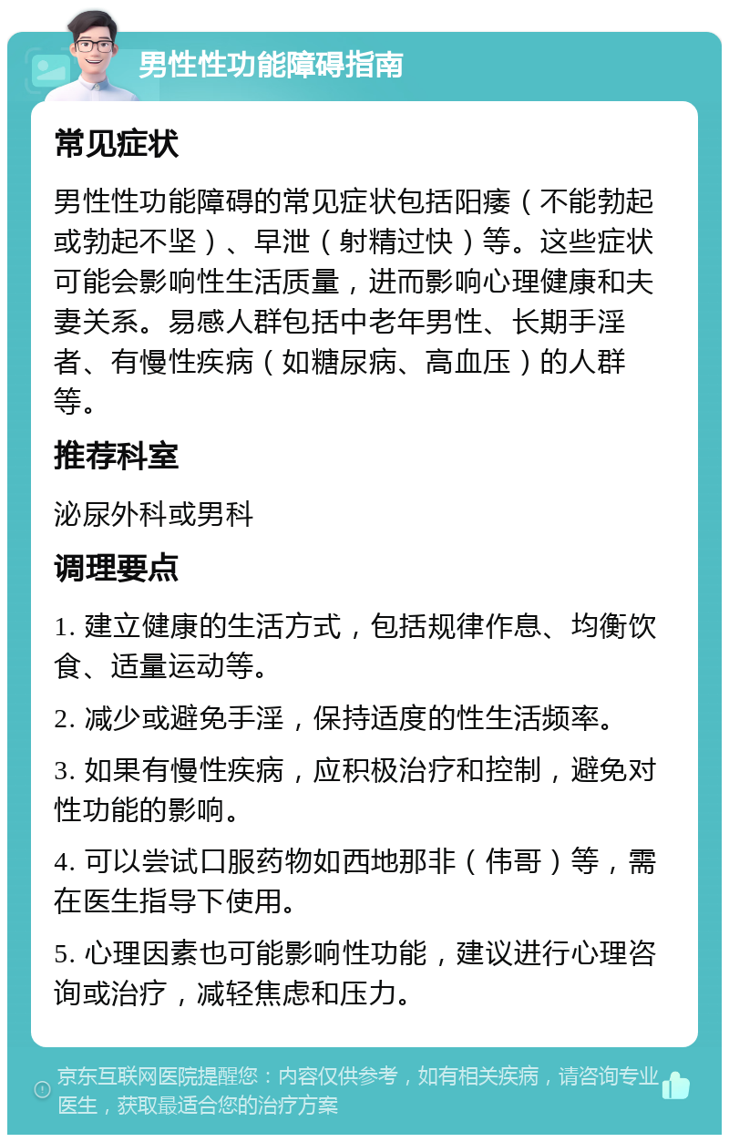 男性性功能障碍指南 常见症状 男性性功能障碍的常见症状包括阳痿（不能勃起或勃起不坚）、早泄（射精过快）等。这些症状可能会影响性生活质量，进而影响心理健康和夫妻关系。易感人群包括中老年男性、长期手淫者、有慢性疾病（如糖尿病、高血压）的人群等。 推荐科室 泌尿外科或男科 调理要点 1. 建立健康的生活方式，包括规律作息、均衡饮食、适量运动等。 2. 减少或避免手淫，保持适度的性生活频率。 3. 如果有慢性疾病，应积极治疗和控制，避免对性功能的影响。 4. 可以尝试口服药物如西地那非（伟哥）等，需在医生指导下使用。 5. 心理因素也可能影响性功能，建议进行心理咨询或治疗，减轻焦虑和压力。