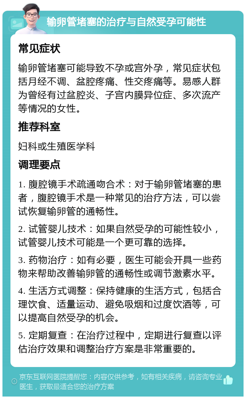 输卵管堵塞的治疗与自然受孕可能性 常见症状 输卵管堵塞可能导致不孕或宫外孕，常见症状包括月经不调、盆腔疼痛、性交疼痛等。易感人群为曾经有过盆腔炎、子宫内膜异位症、多次流产等情况的女性。 推荐科室 妇科或生殖医学科 调理要点 1. 腹腔镜手术疏通吻合术：对于输卵管堵塞的患者，腹腔镜手术是一种常见的治疗方法，可以尝试恢复输卵管的通畅性。 2. 试管婴儿技术：如果自然受孕的可能性较小，试管婴儿技术可能是一个更可靠的选择。 3. 药物治疗：如有必要，医生可能会开具一些药物来帮助改善输卵管的通畅性或调节激素水平。 4. 生活方式调整：保持健康的生活方式，包括合理饮食、适量运动、避免吸烟和过度饮酒等，可以提高自然受孕的机会。 5. 定期复查：在治疗过程中，定期进行复查以评估治疗效果和调整治疗方案是非常重要的。