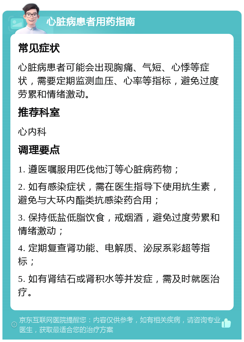 心脏病患者用药指南 常见症状 心脏病患者可能会出现胸痛、气短、心悸等症状，需要定期监测血压、心率等指标，避免过度劳累和情绪激动。 推荐科室 心内科 调理要点 1. 遵医嘱服用匹伐他汀等心脏病药物； 2. 如有感染症状，需在医生指导下使用抗生素，避免与大环内酯类抗感染药合用； 3. 保持低盐低脂饮食，戒烟酒，避免过度劳累和情绪激动； 4. 定期复查肾功能、电解质、泌尿系彩超等指标； 5. 如有肾结石或肾积水等并发症，需及时就医治疗。