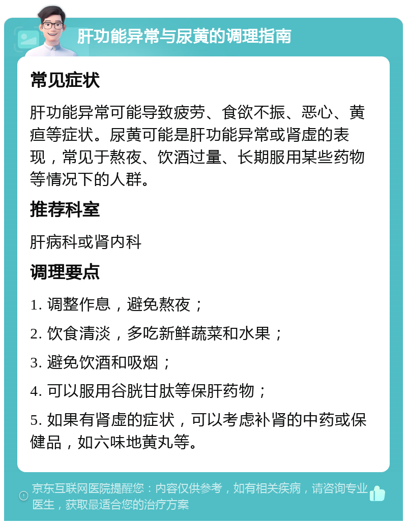 肝功能异常与尿黄的调理指南 常见症状 肝功能异常可能导致疲劳、食欲不振、恶心、黄疸等症状。尿黄可能是肝功能异常或肾虚的表现，常见于熬夜、饮酒过量、长期服用某些药物等情况下的人群。 推荐科室 肝病科或肾内科 调理要点 1. 调整作息，避免熬夜； 2. 饮食清淡，多吃新鲜蔬菜和水果； 3. 避免饮酒和吸烟； 4. 可以服用谷胱甘肽等保肝药物； 5. 如果有肾虚的症状，可以考虑补肾的中药或保健品，如六味地黄丸等。