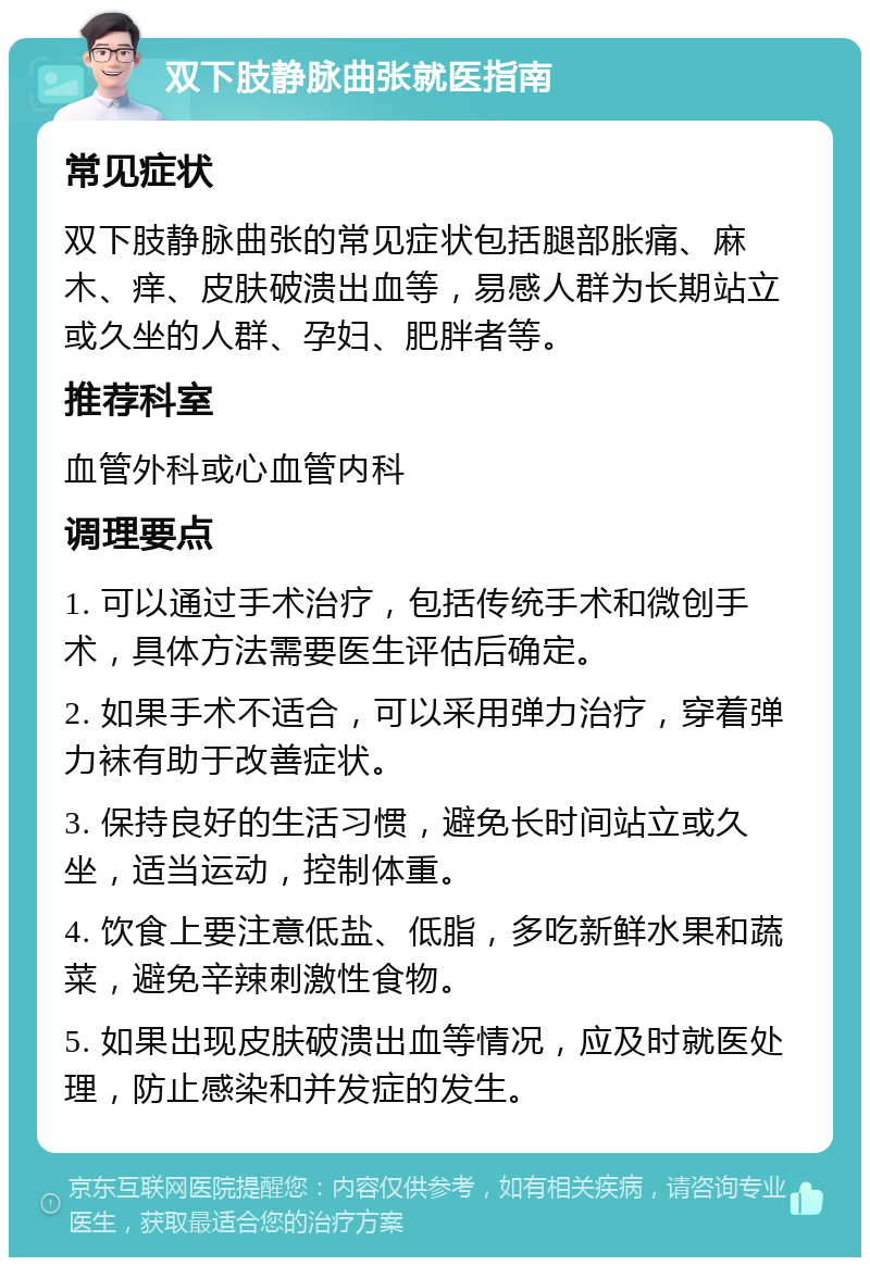 双下肢静脉曲张就医指南 常见症状 双下肢静脉曲张的常见症状包括腿部胀痛、麻木、痒、皮肤破溃出血等，易感人群为长期站立或久坐的人群、孕妇、肥胖者等。 推荐科室 血管外科或心血管内科 调理要点 1. 可以通过手术治疗，包括传统手术和微创手术，具体方法需要医生评估后确定。 2. 如果手术不适合，可以采用弹力治疗，穿着弹力袜有助于改善症状。 3. 保持良好的生活习惯，避免长时间站立或久坐，适当运动，控制体重。 4. 饮食上要注意低盐、低脂，多吃新鲜水果和蔬菜，避免辛辣刺激性食物。 5. 如果出现皮肤破溃出血等情况，应及时就医处理，防止感染和并发症的发生。