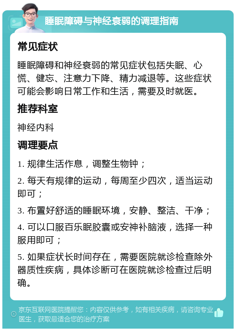 睡眠障碍与神经衰弱的调理指南 常见症状 睡眠障碍和神经衰弱的常见症状包括失眠、心慌、健忘、注意力下降、精力减退等。这些症状可能会影响日常工作和生活，需要及时就医。 推荐科室 神经内科 调理要点 1. 规律生活作息，调整生物钟； 2. 每天有规律的运动，每周至少四次，适当运动即可； 3. 布置好舒适的睡眠环境，安静、整洁、干净； 4. 可以口服百乐眠胶囊或安神补脑液，选择一种服用即可； 5. 如果症状长时间存在，需要医院就诊检查除外器质性疾病，具体诊断可在医院就诊检查过后明确。