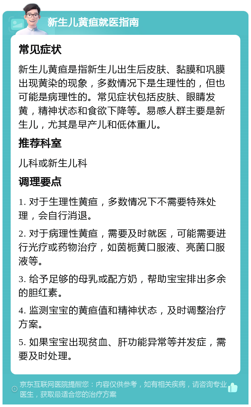 新生儿黄疸就医指南 常见症状 新生儿黄疸是指新生儿出生后皮肤、黏膜和巩膜出现黄染的现象，多数情况下是生理性的，但也可能是病理性的。常见症状包括皮肤、眼睛发黄，精神状态和食欲下降等。易感人群主要是新生儿，尤其是早产儿和低体重儿。 推荐科室 儿科或新生儿科 调理要点 1. 对于生理性黄疸，多数情况下不需要特殊处理，会自行消退。 2. 对于病理性黄疸，需要及时就医，可能需要进行光疗或药物治疗，如茵栀黄口服液、亮菌口服液等。 3. 给予足够的母乳或配方奶，帮助宝宝排出多余的胆红素。 4. 监测宝宝的黄疸值和精神状态，及时调整治疗方案。 5. 如果宝宝出现贫血、肝功能异常等并发症，需要及时处理。