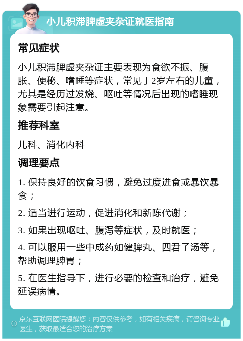 小儿积滞脾虚夹杂证就医指南 常见症状 小儿积滞脾虚夹杂证主要表现为食欲不振、腹胀、便秘、嗜睡等症状，常见于2岁左右的儿童，尤其是经历过发烧、呕吐等情况后出现的嗜睡现象需要引起注意。 推荐科室 儿科、消化内科 调理要点 1. 保持良好的饮食习惯，避免过度进食或暴饮暴食； 2. 适当进行运动，促进消化和新陈代谢； 3. 如果出现呕吐、腹泻等症状，及时就医； 4. 可以服用一些中成药如健脾丸、四君子汤等，帮助调理脾胃； 5. 在医生指导下，进行必要的检查和治疗，避免延误病情。