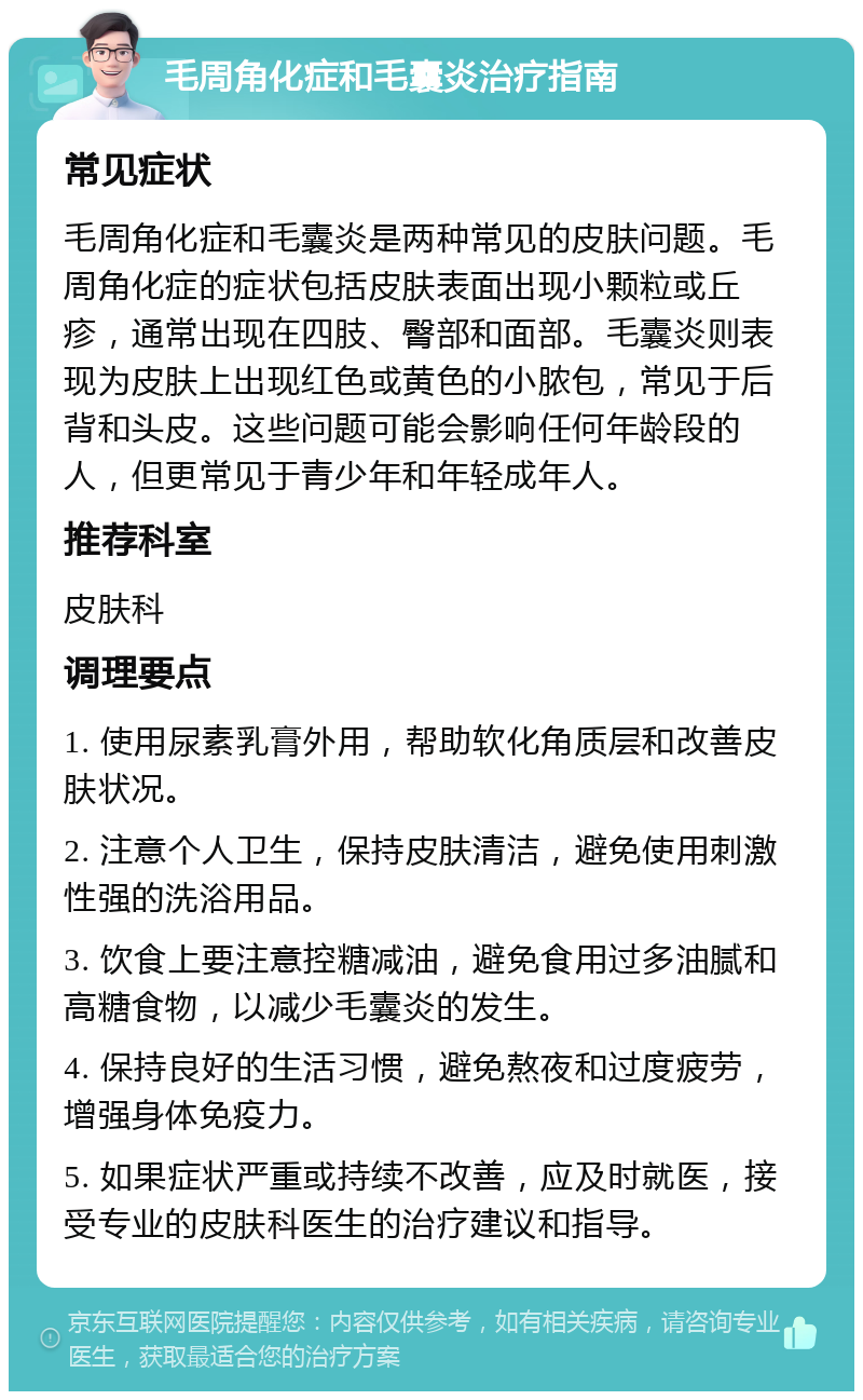 毛周角化症和毛囊炎治疗指南 常见症状 毛周角化症和毛囊炎是两种常见的皮肤问题。毛周角化症的症状包括皮肤表面出现小颗粒或丘疹，通常出现在四肢、臀部和面部。毛囊炎则表现为皮肤上出现红色或黄色的小脓包，常见于后背和头皮。这些问题可能会影响任何年龄段的人，但更常见于青少年和年轻成年人。 推荐科室 皮肤科 调理要点 1. 使用尿素乳膏外用，帮助软化角质层和改善皮肤状况。 2. 注意个人卫生，保持皮肤清洁，避免使用刺激性强的洗浴用品。 3. 饮食上要注意控糖减油，避免食用过多油腻和高糖食物，以减少毛囊炎的发生。 4. 保持良好的生活习惯，避免熬夜和过度疲劳，增强身体免疫力。 5. 如果症状严重或持续不改善，应及时就医，接受专业的皮肤科医生的治疗建议和指导。