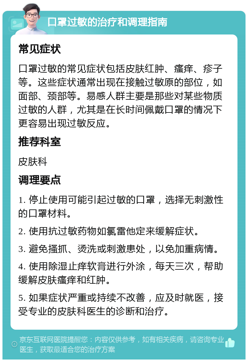 口罩过敏的治疗和调理指南 常见症状 口罩过敏的常见症状包括皮肤红肿、瘙痒、疹子等。这些症状通常出现在接触过敏原的部位，如面部、颈部等。易感人群主要是那些对某些物质过敏的人群，尤其是在长时间佩戴口罩的情况下更容易出现过敏反应。 推荐科室 皮肤科 调理要点 1. 停止使用可能引起过敏的口罩，选择无刺激性的口罩材料。 2. 使用抗过敏药物如氯雷他定来缓解症状。 3. 避免搔抓、烫洗或刺激患处，以免加重病情。 4. 使用除湿止痒软膏进行外涂，每天三次，帮助缓解皮肤瘙痒和红肿。 5. 如果症状严重或持续不改善，应及时就医，接受专业的皮肤科医生的诊断和治疗。