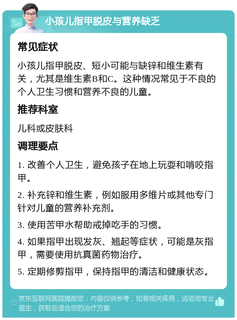 小孩儿指甲脱皮与营养缺乏 常见症状 小孩儿指甲脱皮、短小可能与缺锌和维生素有关，尤其是维生素B和C。这种情况常见于不良的个人卫生习惯和营养不良的儿童。 推荐科室 儿科或皮肤科 调理要点 1. 改善个人卫生，避免孩子在地上玩耍和啃咬指甲。 2. 补充锌和维生素，例如服用多维片或其他专门针对儿童的营养补充剂。 3. 使用苦甲水帮助戒掉吃手的习惯。 4. 如果指甲出现发灰、翘起等症状，可能是灰指甲，需要使用抗真菌药物治疗。 5. 定期修剪指甲，保持指甲的清洁和健康状态。