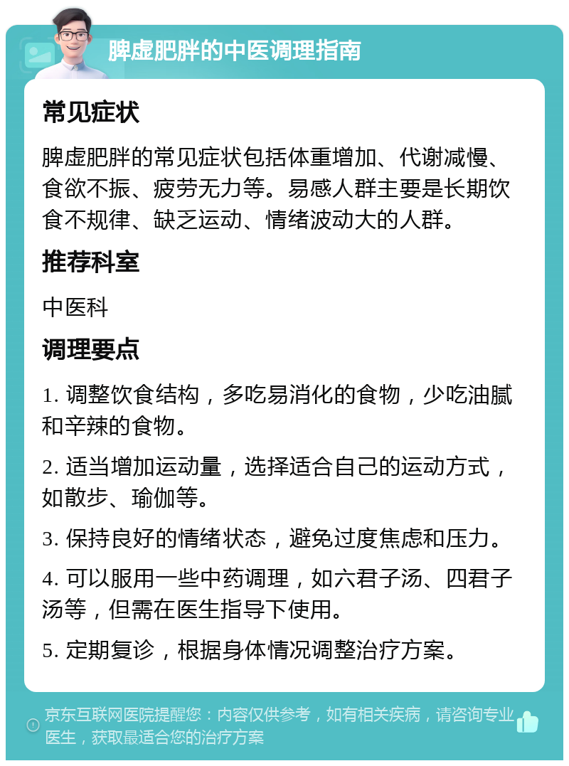 脾虚肥胖的中医调理指南 常见症状 脾虚肥胖的常见症状包括体重增加、代谢减慢、食欲不振、疲劳无力等。易感人群主要是长期饮食不规律、缺乏运动、情绪波动大的人群。 推荐科室 中医科 调理要点 1. 调整饮食结构，多吃易消化的食物，少吃油腻和辛辣的食物。 2. 适当增加运动量，选择适合自己的运动方式，如散步、瑜伽等。 3. 保持良好的情绪状态，避免过度焦虑和压力。 4. 可以服用一些中药调理，如六君子汤、四君子汤等，但需在医生指导下使用。 5. 定期复诊，根据身体情况调整治疗方案。