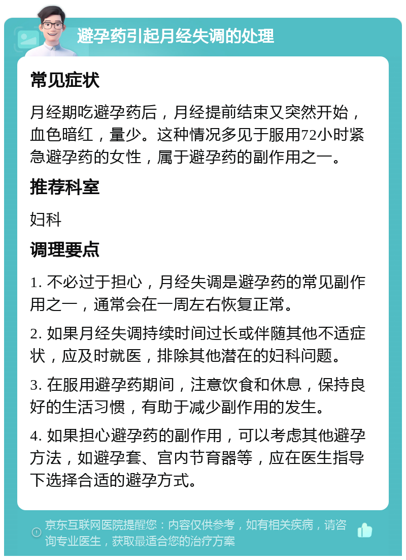 避孕药引起月经失调的处理 常见症状 月经期吃避孕药后，月经提前结束又突然开始，血色暗红，量少。这种情况多见于服用72小时紧急避孕药的女性，属于避孕药的副作用之一。 推荐科室 妇科 调理要点 1. 不必过于担心，月经失调是避孕药的常见副作用之一，通常会在一周左右恢复正常。 2. 如果月经失调持续时间过长或伴随其他不适症状，应及时就医，排除其他潜在的妇科问题。 3. 在服用避孕药期间，注意饮食和休息，保持良好的生活习惯，有助于减少副作用的发生。 4. 如果担心避孕药的副作用，可以考虑其他避孕方法，如避孕套、宫内节育器等，应在医生指导下选择合适的避孕方式。