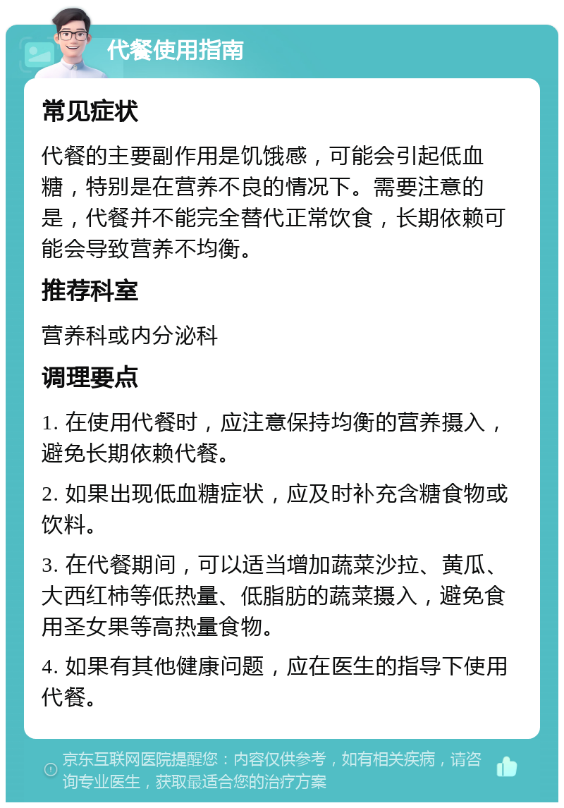 代餐使用指南 常见症状 代餐的主要副作用是饥饿感，可能会引起低血糖，特别是在营养不良的情况下。需要注意的是，代餐并不能完全替代正常饮食，长期依赖可能会导致营养不均衡。 推荐科室 营养科或内分泌科 调理要点 1. 在使用代餐时，应注意保持均衡的营养摄入，避免长期依赖代餐。 2. 如果出现低血糖症状，应及时补充含糖食物或饮料。 3. 在代餐期间，可以适当增加蔬菜沙拉、黄瓜、大西红柿等低热量、低脂肪的蔬菜摄入，避免食用圣女果等高热量食物。 4. 如果有其他健康问题，应在医生的指导下使用代餐。