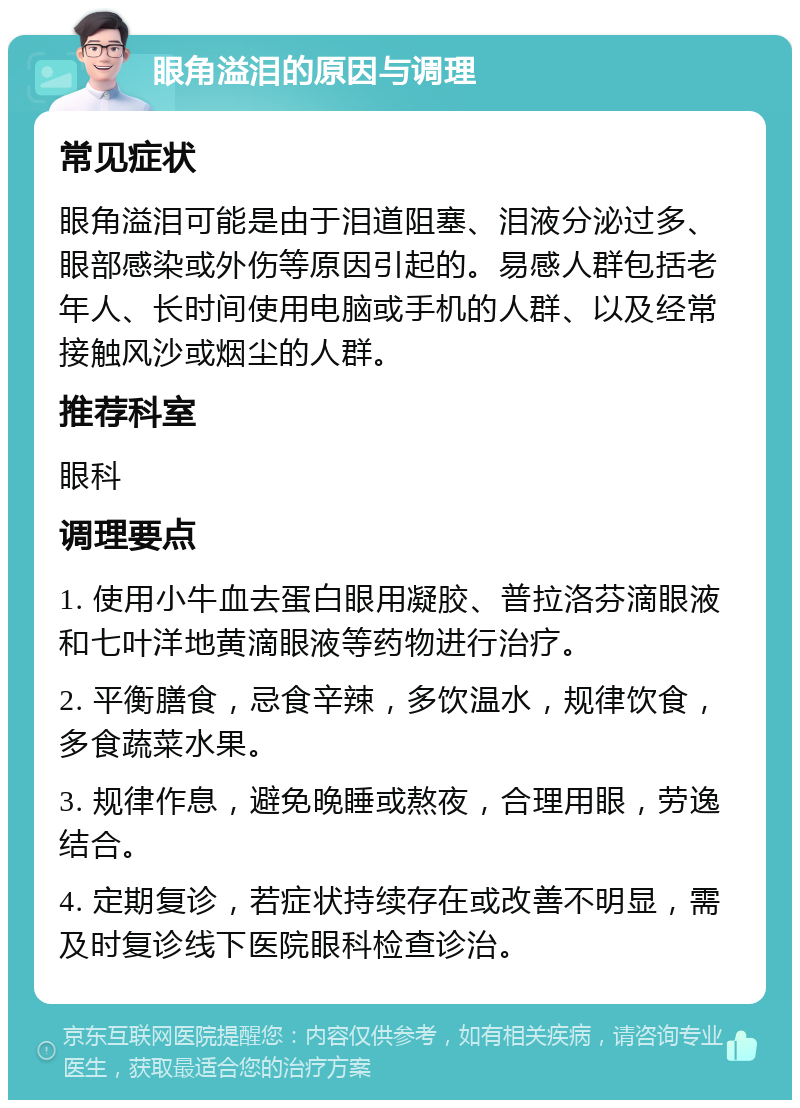 眼角溢泪的原因与调理 常见症状 眼角溢泪可能是由于泪道阻塞、泪液分泌过多、眼部感染或外伤等原因引起的。易感人群包括老年人、长时间使用电脑或手机的人群、以及经常接触风沙或烟尘的人群。 推荐科室 眼科 调理要点 1. 使用小牛血去蛋白眼用凝胶、普拉洛芬滴眼液和七叶洋地黄滴眼液等药物进行治疗。 2. 平衡膳食，忌食辛辣，多饮温水，规律饮食，多食蔬菜水果。 3. 规律作息，避免晚睡或熬夜，合理用眼，劳逸结合。 4. 定期复诊，若症状持续存在或改善不明显，需及时复诊线下医院眼科检查诊治。