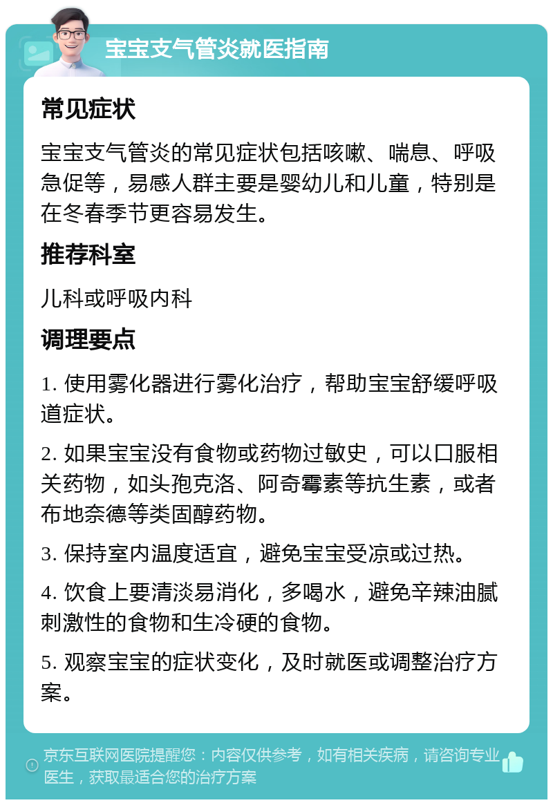 宝宝支气管炎就医指南 常见症状 宝宝支气管炎的常见症状包括咳嗽、喘息、呼吸急促等，易感人群主要是婴幼儿和儿童，特别是在冬春季节更容易发生。 推荐科室 儿科或呼吸内科 调理要点 1. 使用雾化器进行雾化治疗，帮助宝宝舒缓呼吸道症状。 2. 如果宝宝没有食物或药物过敏史，可以口服相关药物，如头孢克洛、阿奇霉素等抗生素，或者布地奈德等类固醇药物。 3. 保持室内温度适宜，避免宝宝受凉或过热。 4. 饮食上要清淡易消化，多喝水，避免辛辣油腻刺激性的食物和生冷硬的食物。 5. 观察宝宝的症状变化，及时就医或调整治疗方案。