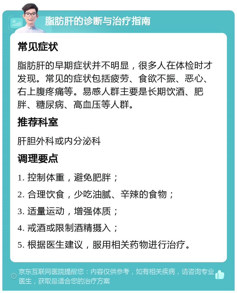 脂肪肝的诊断与治疗指南 常见症状 脂肪肝的早期症状并不明显，很多人在体检时才发现。常见的症状包括疲劳、食欲不振、恶心、右上腹疼痛等。易感人群主要是长期饮酒、肥胖、糖尿病、高血压等人群。 推荐科室 肝胆外科或内分泌科 调理要点 1. 控制体重，避免肥胖； 2. 合理饮食，少吃油腻、辛辣的食物； 3. 适量运动，增强体质； 4. 戒酒或限制酒精摄入； 5. 根据医生建议，服用相关药物进行治疗。