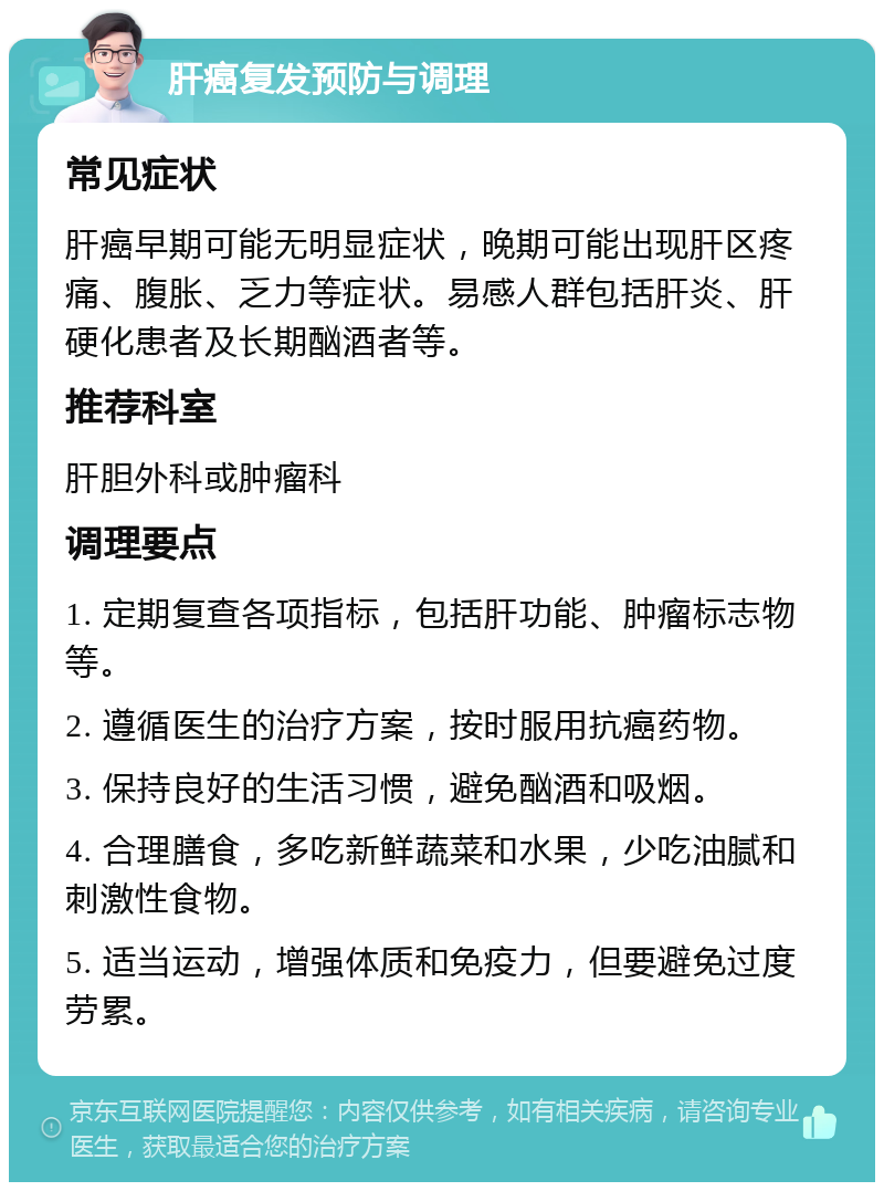 肝癌复发预防与调理 常见症状 肝癌早期可能无明显症状，晚期可能出现肝区疼痛、腹胀、乏力等症状。易感人群包括肝炎、肝硬化患者及长期酗酒者等。 推荐科室 肝胆外科或肿瘤科 调理要点 1. 定期复查各项指标，包括肝功能、肿瘤标志物等。 2. 遵循医生的治疗方案，按时服用抗癌药物。 3. 保持良好的生活习惯，避免酗酒和吸烟。 4. 合理膳食，多吃新鲜蔬菜和水果，少吃油腻和刺激性食物。 5. 适当运动，增强体质和免疫力，但要避免过度劳累。