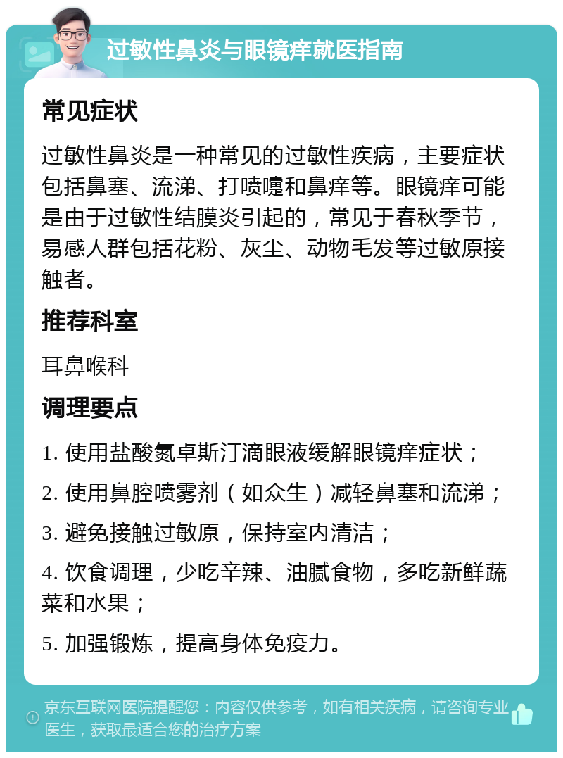 过敏性鼻炎与眼镜痒就医指南 常见症状 过敏性鼻炎是一种常见的过敏性疾病，主要症状包括鼻塞、流涕、打喷嚏和鼻痒等。眼镜痒可能是由于过敏性结膜炎引起的，常见于春秋季节，易感人群包括花粉、灰尘、动物毛发等过敏原接触者。 推荐科室 耳鼻喉科 调理要点 1. 使用盐酸氮卓斯汀滴眼液缓解眼镜痒症状； 2. 使用鼻腔喷雾剂（如众生）减轻鼻塞和流涕； 3. 避免接触过敏原，保持室内清洁； 4. 饮食调理，少吃辛辣、油腻食物，多吃新鲜蔬菜和水果； 5. 加强锻炼，提高身体免疫力。