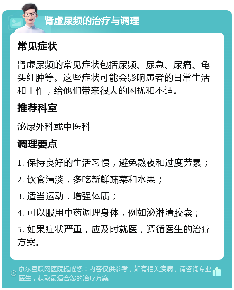 肾虚尿频的治疗与调理 常见症状 肾虚尿频的常见症状包括尿频、尿急、尿痛、龟头红肿等。这些症状可能会影响患者的日常生活和工作，给他们带来很大的困扰和不适。 推荐科室 泌尿外科或中医科 调理要点 1. 保持良好的生活习惯，避免熬夜和过度劳累； 2. 饮食清淡，多吃新鲜蔬菜和水果； 3. 适当运动，增强体质； 4. 可以服用中药调理身体，例如泌淋清胶囊； 5. 如果症状严重，应及时就医，遵循医生的治疗方案。