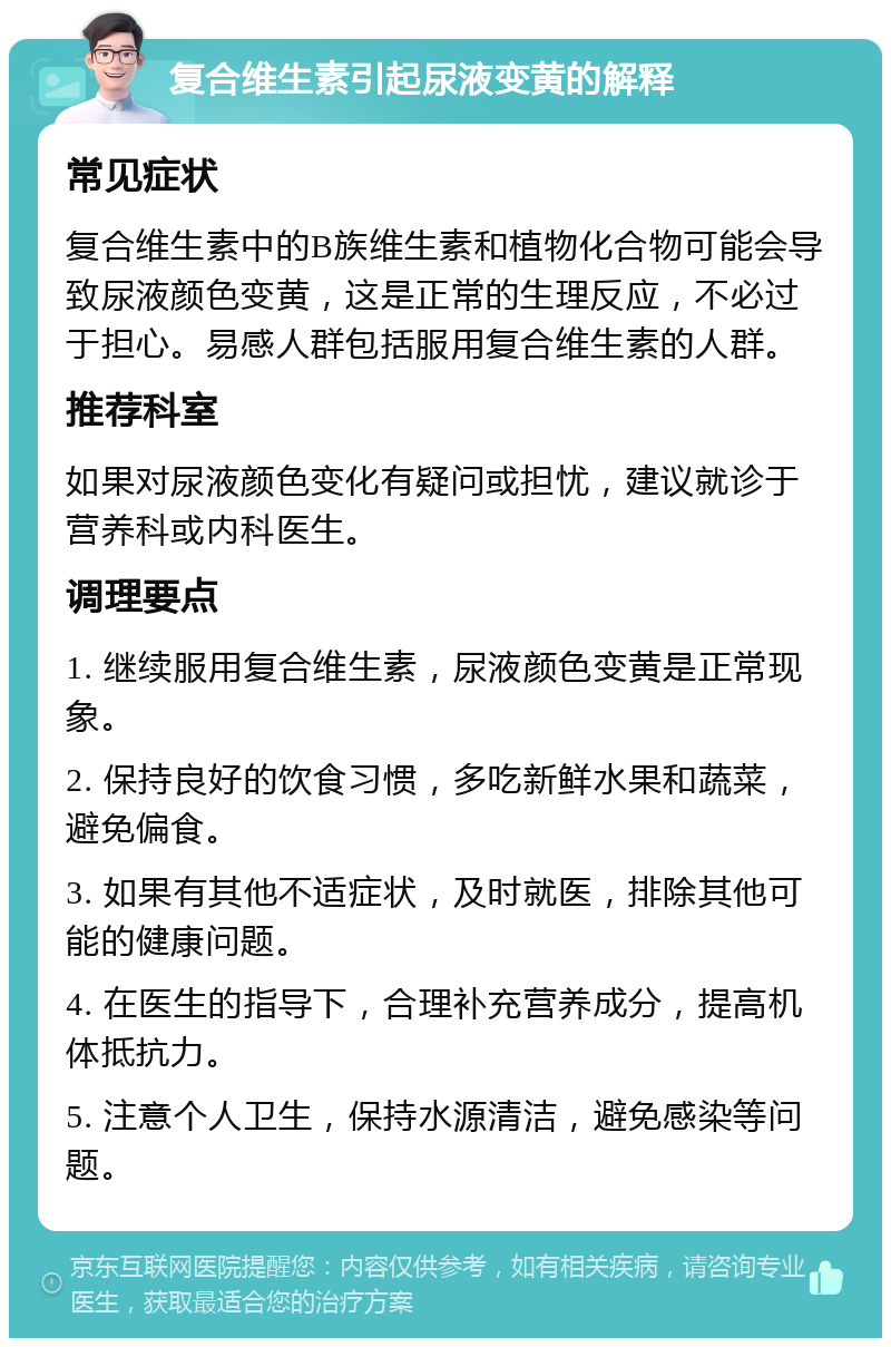 复合维生素引起尿液变黄的解释 常见症状 复合维生素中的B族维生素和植物化合物可能会导致尿液颜色变黄，这是正常的生理反应，不必过于担心。易感人群包括服用复合维生素的人群。 推荐科室 如果对尿液颜色变化有疑问或担忧，建议就诊于营养科或内科医生。 调理要点 1. 继续服用复合维生素，尿液颜色变黄是正常现象。 2. 保持良好的饮食习惯，多吃新鲜水果和蔬菜，避免偏食。 3. 如果有其他不适症状，及时就医，排除其他可能的健康问题。 4. 在医生的指导下，合理补充营养成分，提高机体抵抗力。 5. 注意个人卫生，保持水源清洁，避免感染等问题。