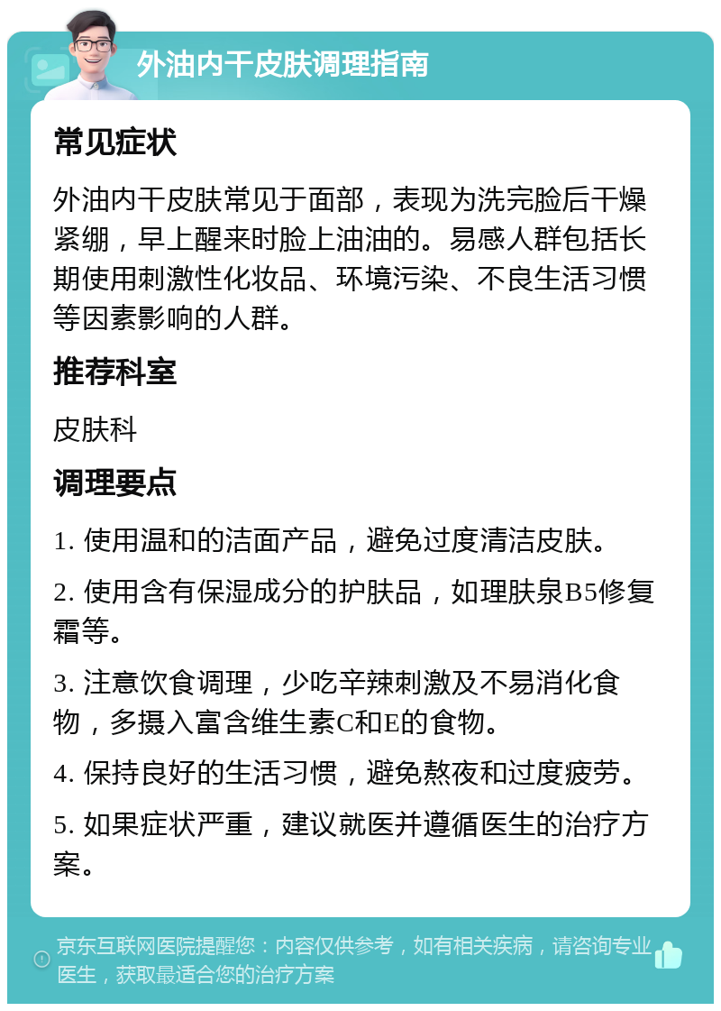 外油内干皮肤调理指南 常见症状 外油内干皮肤常见于面部，表现为洗完脸后干燥紧绷，早上醒来时脸上油油的。易感人群包括长期使用刺激性化妆品、环境污染、不良生活习惯等因素影响的人群。 推荐科室 皮肤科 调理要点 1. 使用温和的洁面产品，避免过度清洁皮肤。 2. 使用含有保湿成分的护肤品，如理肤泉B5修复霜等。 3. 注意饮食调理，少吃辛辣刺激及不易消化食物，多摄入富含维生素C和E的食物。 4. 保持良好的生活习惯，避免熬夜和过度疲劳。 5. 如果症状严重，建议就医并遵循医生的治疗方案。