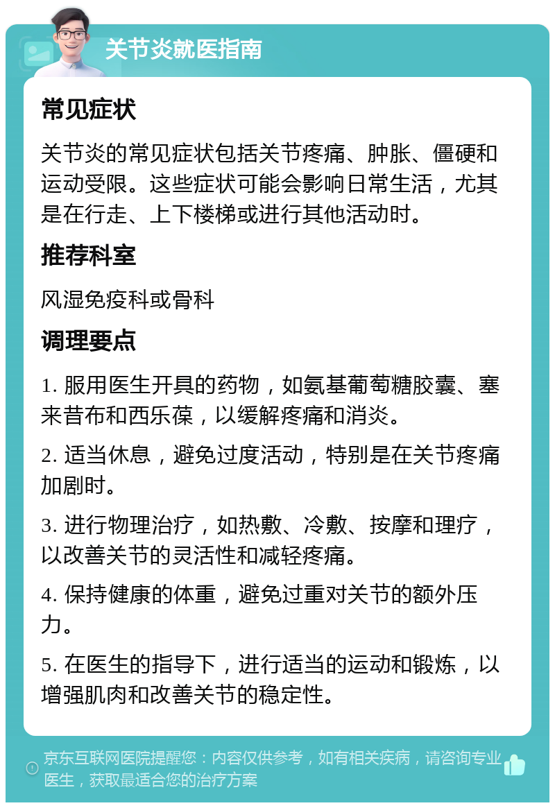 关节炎就医指南 常见症状 关节炎的常见症状包括关节疼痛、肿胀、僵硬和运动受限。这些症状可能会影响日常生活，尤其是在行走、上下楼梯或进行其他活动时。 推荐科室 风湿免疫科或骨科 调理要点 1. 服用医生开具的药物，如氨基葡萄糖胶囊、塞来昔布和西乐葆，以缓解疼痛和消炎。 2. 适当休息，避免过度活动，特别是在关节疼痛加剧时。 3. 进行物理治疗，如热敷、冷敷、按摩和理疗，以改善关节的灵活性和减轻疼痛。 4. 保持健康的体重，避免过重对关节的额外压力。 5. 在医生的指导下，进行适当的运动和锻炼，以增强肌肉和改善关节的稳定性。