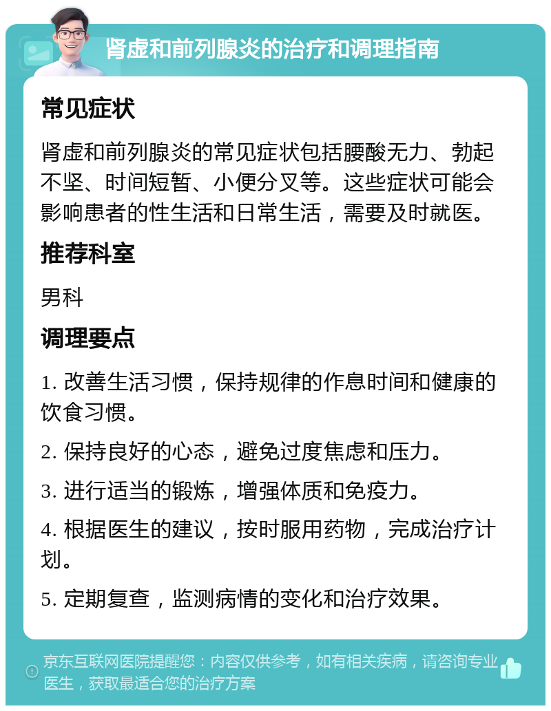 肾虚和前列腺炎的治疗和调理指南 常见症状 肾虚和前列腺炎的常见症状包括腰酸无力、勃起不坚、时间短暂、小便分叉等。这些症状可能会影响患者的性生活和日常生活，需要及时就医。 推荐科室 男科 调理要点 1. 改善生活习惯，保持规律的作息时间和健康的饮食习惯。 2. 保持良好的心态，避免过度焦虑和压力。 3. 进行适当的锻炼，增强体质和免疫力。 4. 根据医生的建议，按时服用药物，完成治疗计划。 5. 定期复查，监测病情的变化和治疗效果。