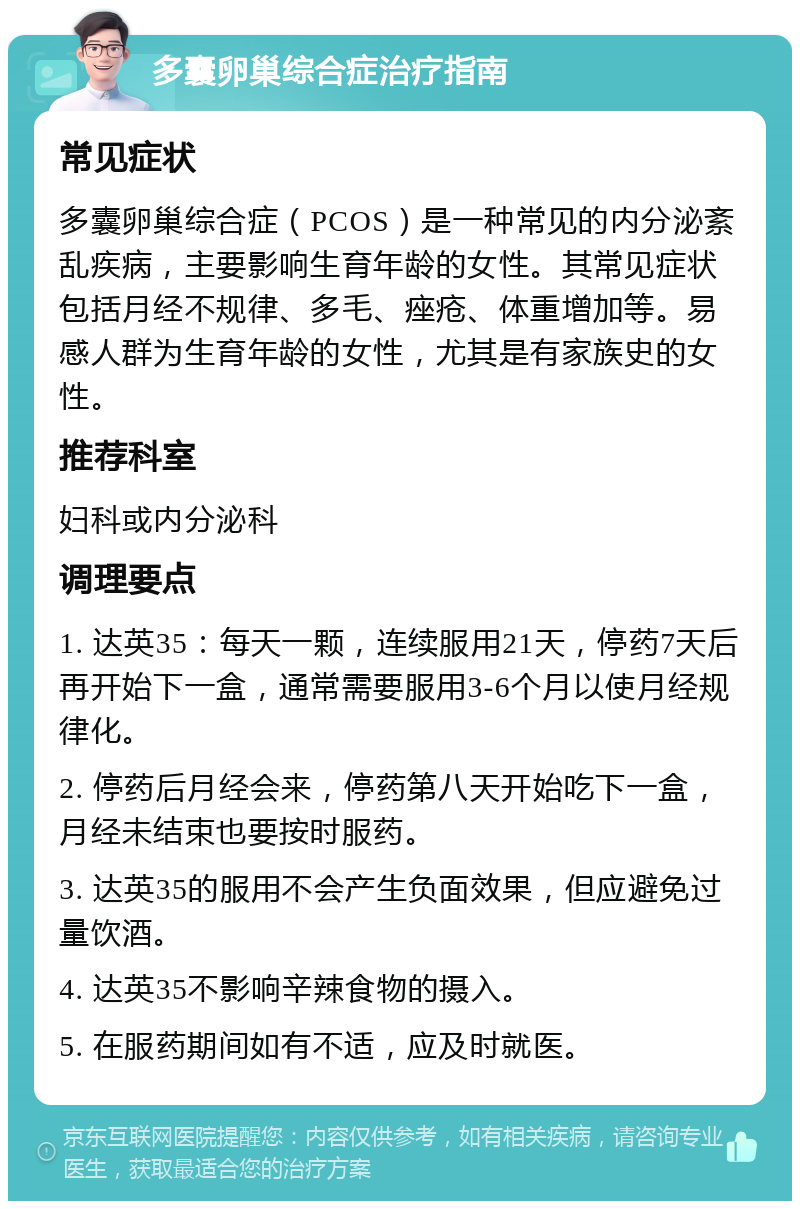 多囊卵巢综合症治疗指南 常见症状 多囊卵巢综合症（PCOS）是一种常见的内分泌紊乱疾病，主要影响生育年龄的女性。其常见症状包括月经不规律、多毛、痤疮、体重增加等。易感人群为生育年龄的女性，尤其是有家族史的女性。 推荐科室 妇科或内分泌科 调理要点 1. 达英35：每天一颗，连续服用21天，停药7天后再开始下一盒，通常需要服用3-6个月以使月经规律化。 2. 停药后月经会来，停药第八天开始吃下一盒，月经未结束也要按时服药。 3. 达英35的服用不会产生负面效果，但应避免过量饮酒。 4. 达英35不影响辛辣食物的摄入。 5. 在服药期间如有不适，应及时就医。