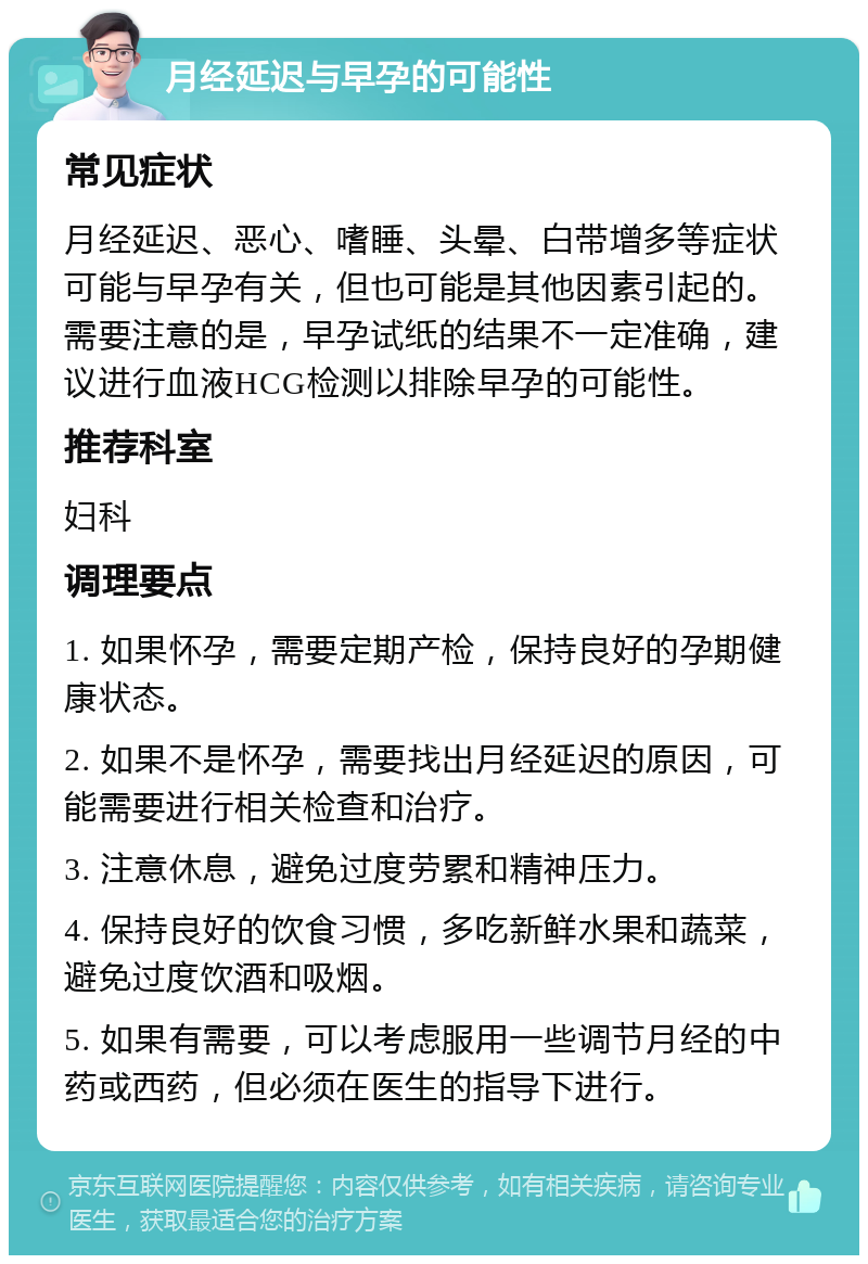 月经延迟与早孕的可能性 常见症状 月经延迟、恶心、嗜睡、头晕、白带增多等症状可能与早孕有关，但也可能是其他因素引起的。需要注意的是，早孕试纸的结果不一定准确，建议进行血液HCG检测以排除早孕的可能性。 推荐科室 妇科 调理要点 1. 如果怀孕，需要定期产检，保持良好的孕期健康状态。 2. 如果不是怀孕，需要找出月经延迟的原因，可能需要进行相关检查和治疗。 3. 注意休息，避免过度劳累和精神压力。 4. 保持良好的饮食习惯，多吃新鲜水果和蔬菜，避免过度饮酒和吸烟。 5. 如果有需要，可以考虑服用一些调节月经的中药或西药，但必须在医生的指导下进行。