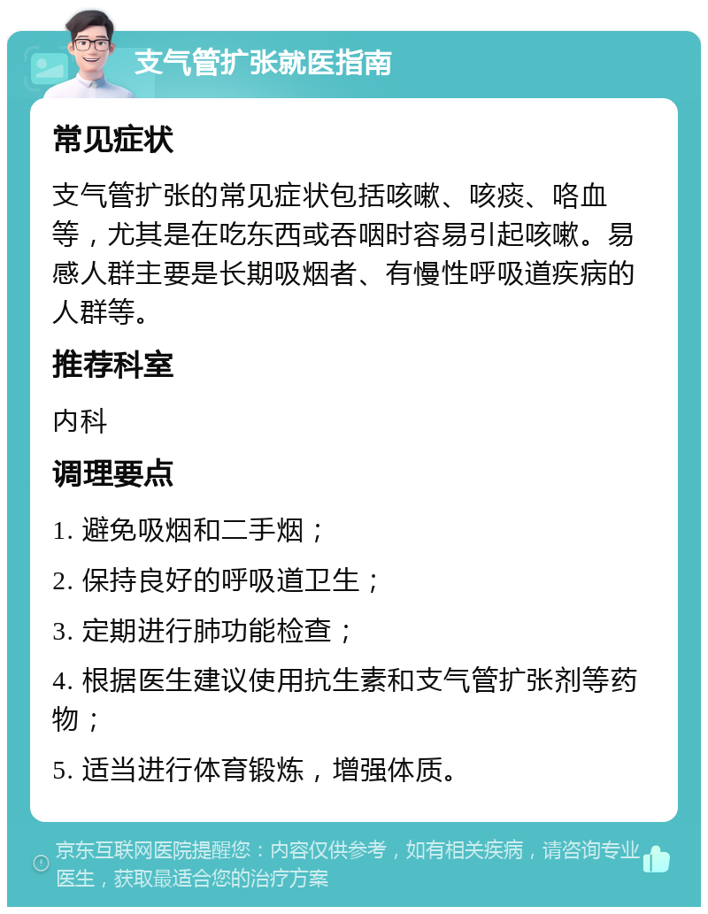 支气管扩张就医指南 常见症状 支气管扩张的常见症状包括咳嗽、咳痰、咯血等，尤其是在吃东西或吞咽时容易引起咳嗽。易感人群主要是长期吸烟者、有慢性呼吸道疾病的人群等。 推荐科室 内科 调理要点 1. 避免吸烟和二手烟； 2. 保持良好的呼吸道卫生； 3. 定期进行肺功能检查； 4. 根据医生建议使用抗生素和支气管扩张剂等药物； 5. 适当进行体育锻炼，增强体质。