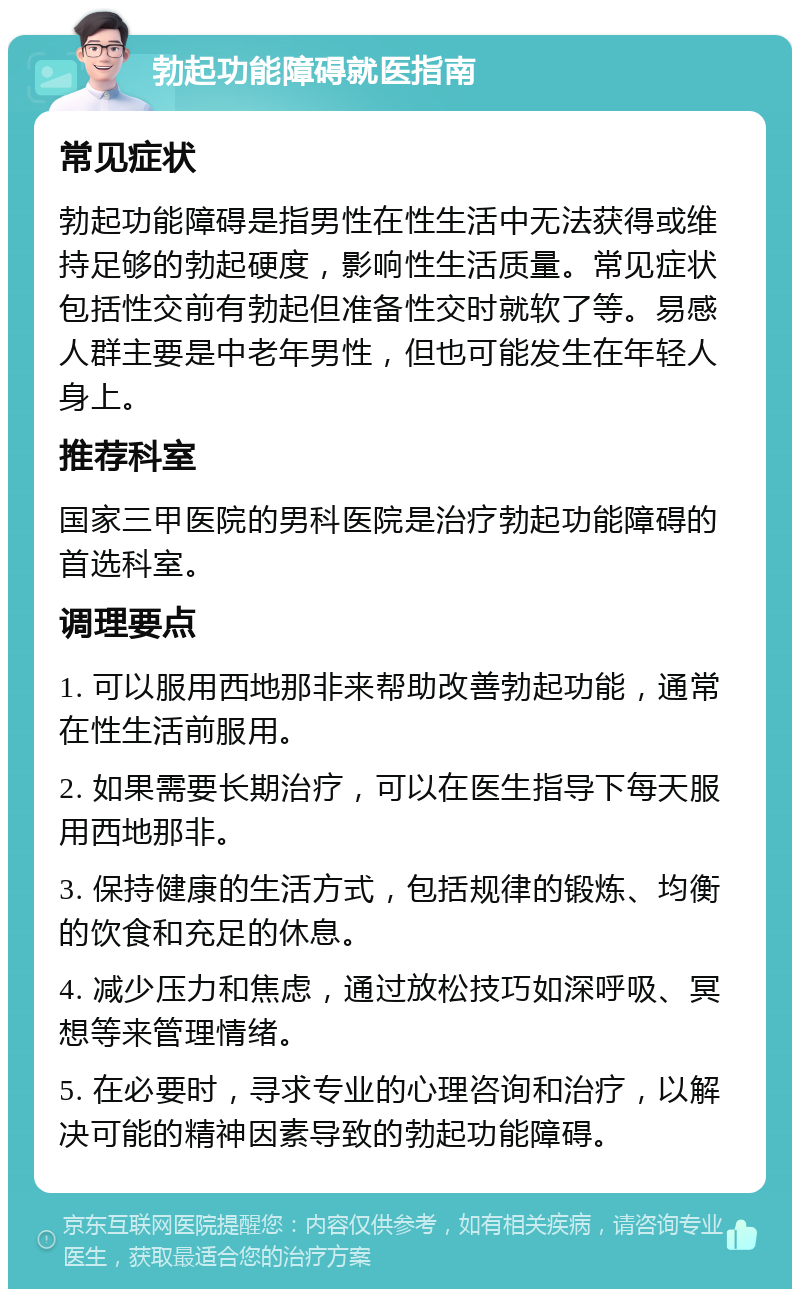 勃起功能障碍就医指南 常见症状 勃起功能障碍是指男性在性生活中无法获得或维持足够的勃起硬度，影响性生活质量。常见症状包括性交前有勃起但准备性交时就软了等。易感人群主要是中老年男性，但也可能发生在年轻人身上。 推荐科室 国家三甲医院的男科医院是治疗勃起功能障碍的首选科室。 调理要点 1. 可以服用西地那非来帮助改善勃起功能，通常在性生活前服用。 2. 如果需要长期治疗，可以在医生指导下每天服用西地那非。 3. 保持健康的生活方式，包括规律的锻炼、均衡的饮食和充足的休息。 4. 减少压力和焦虑，通过放松技巧如深呼吸、冥想等来管理情绪。 5. 在必要时，寻求专业的心理咨询和治疗，以解决可能的精神因素导致的勃起功能障碍。