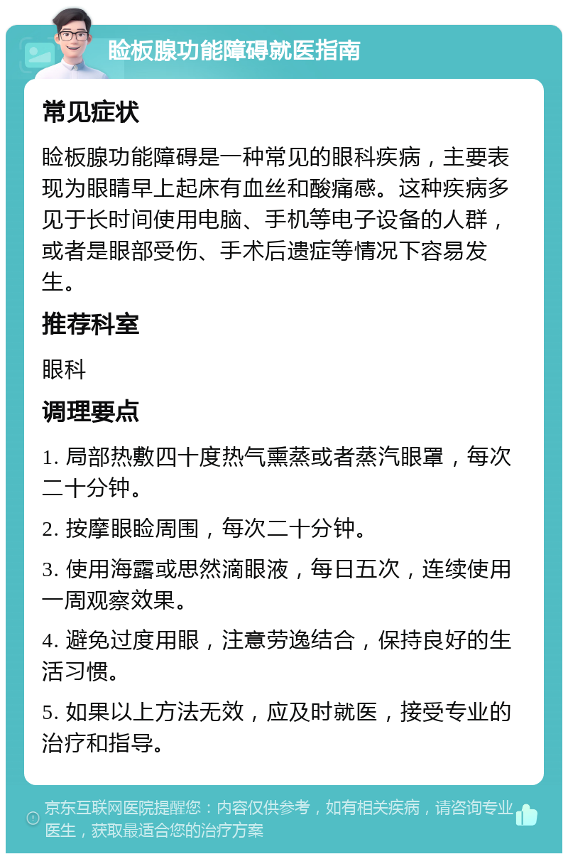 睑板腺功能障碍就医指南 常见症状 睑板腺功能障碍是一种常见的眼科疾病，主要表现为眼睛早上起床有血丝和酸痛感。这种疾病多见于长时间使用电脑、手机等电子设备的人群，或者是眼部受伤、手术后遗症等情况下容易发生。 推荐科室 眼科 调理要点 1. 局部热敷四十度热气熏蒸或者蒸汽眼罩，每次二十分钟。 2. 按摩眼睑周围，每次二十分钟。 3. 使用海露或思然滴眼液，每日五次，连续使用一周观察效果。 4. 避免过度用眼，注意劳逸结合，保持良好的生活习惯。 5. 如果以上方法无效，应及时就医，接受专业的治疗和指导。