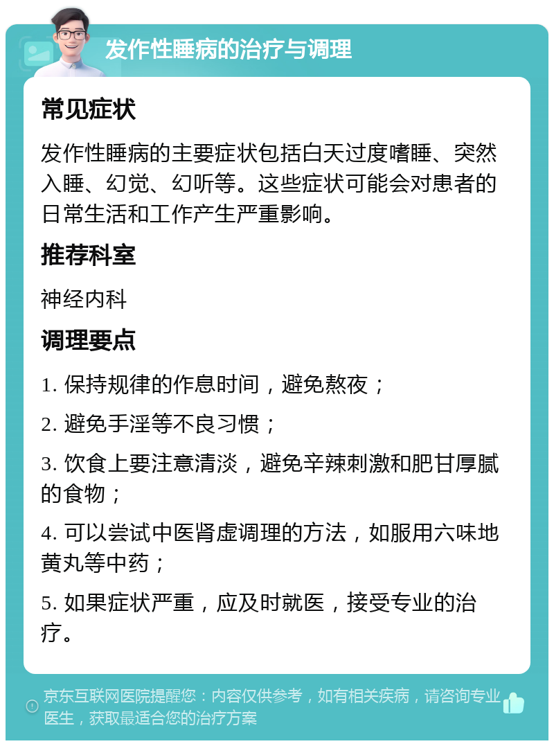 发作性睡病的治疗与调理 常见症状 发作性睡病的主要症状包括白天过度嗜睡、突然入睡、幻觉、幻听等。这些症状可能会对患者的日常生活和工作产生严重影响。 推荐科室 神经内科 调理要点 1. 保持规律的作息时间，避免熬夜； 2. 避免手淫等不良习惯； 3. 饮食上要注意清淡，避免辛辣刺激和肥甘厚腻的食物； 4. 可以尝试中医肾虚调理的方法，如服用六味地黄丸等中药； 5. 如果症状严重，应及时就医，接受专业的治疗。