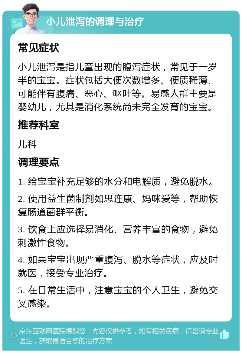 小儿泄泻的调理与治疗 常见症状 小儿泄泻是指儿童出现的腹泻症状，常见于一岁半的宝宝。症状包括大便次数增多、便质稀薄、可能伴有腹痛、恶心、呕吐等。易感人群主要是婴幼儿，尤其是消化系统尚未完全发育的宝宝。 推荐科室 儿科 调理要点 1. 给宝宝补充足够的水分和电解质，避免脱水。 2. 使用益生菌制剂如思连康、妈咪爱等，帮助恢复肠道菌群平衡。 3. 饮食上应选择易消化、营养丰富的食物，避免刺激性食物。 4. 如果宝宝出现严重腹泻、脱水等症状，应及时就医，接受专业治疗。 5. 在日常生活中，注意宝宝的个人卫生，避免交叉感染。