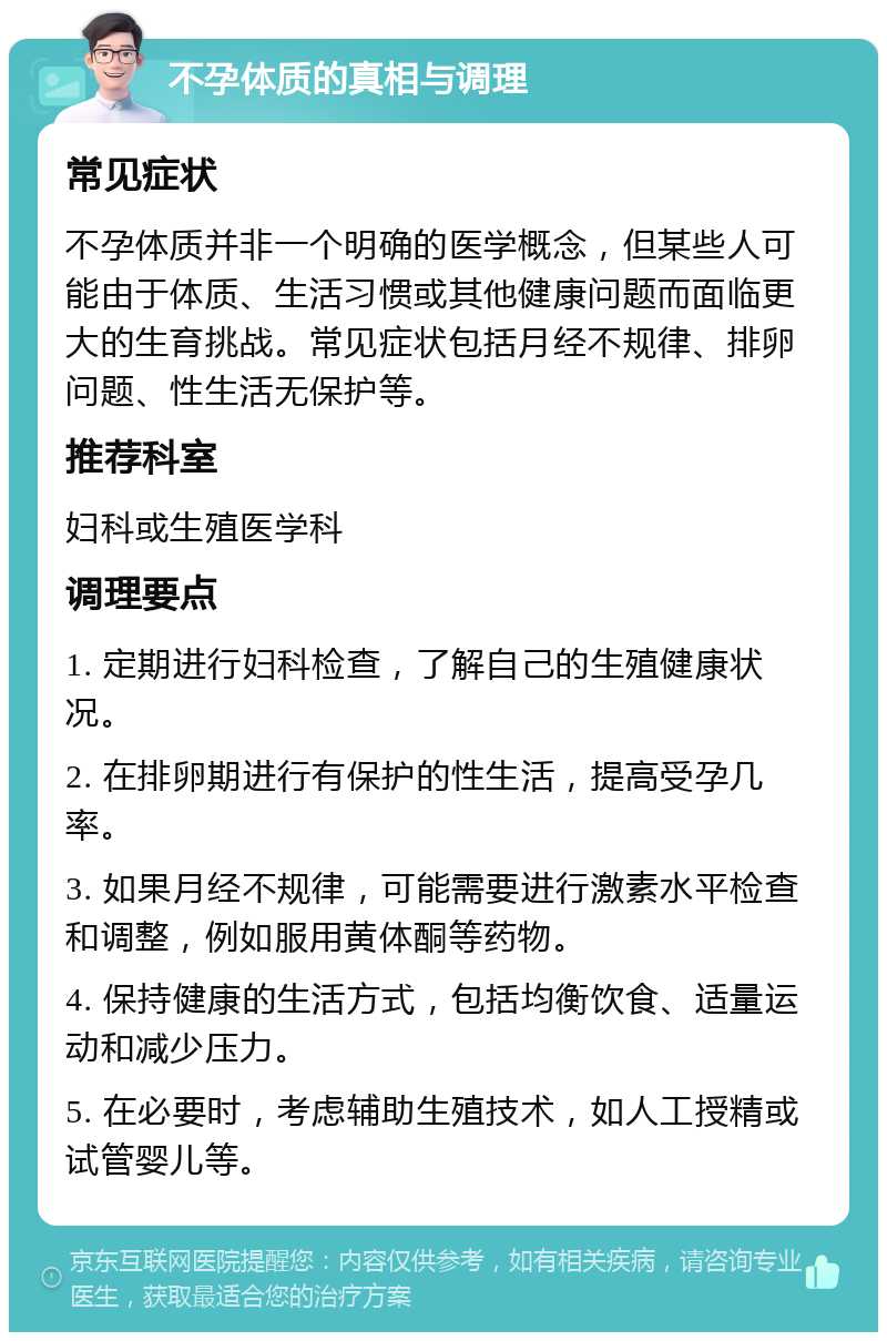 不孕体质的真相与调理 常见症状 不孕体质并非一个明确的医学概念，但某些人可能由于体质、生活习惯或其他健康问题而面临更大的生育挑战。常见症状包括月经不规律、排卵问题、性生活无保护等。 推荐科室 妇科或生殖医学科 调理要点 1. 定期进行妇科检查，了解自己的生殖健康状况。 2. 在排卵期进行有保护的性生活，提高受孕几率。 3. 如果月经不规律，可能需要进行激素水平检查和调整，例如服用黄体酮等药物。 4. 保持健康的生活方式，包括均衡饮食、适量运动和减少压力。 5. 在必要时，考虑辅助生殖技术，如人工授精或试管婴儿等。