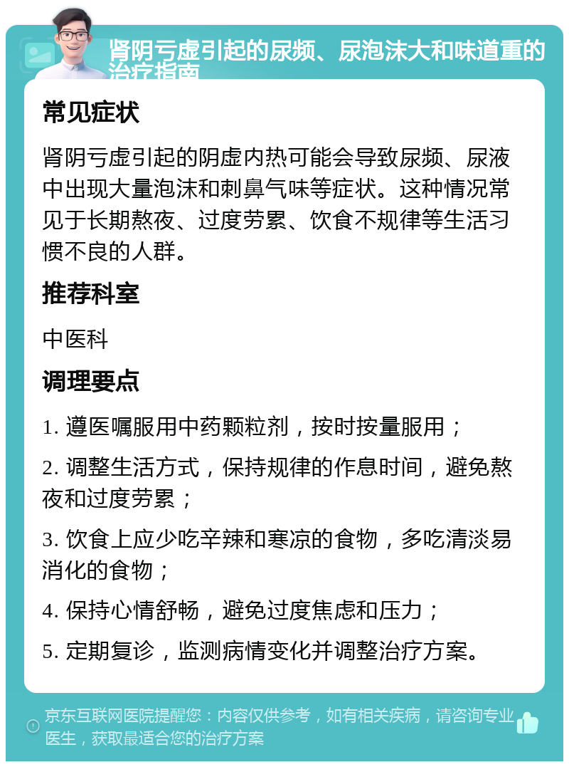 肾阴亏虚引起的尿频、尿泡沫大和味道重的治疗指南 常见症状 肾阴亏虚引起的阴虚内热可能会导致尿频、尿液中出现大量泡沫和刺鼻气味等症状。这种情况常见于长期熬夜、过度劳累、饮食不规律等生活习惯不良的人群。 推荐科室 中医科 调理要点 1. 遵医嘱服用中药颗粒剂，按时按量服用； 2. 调整生活方式，保持规律的作息时间，避免熬夜和过度劳累； 3. 饮食上应少吃辛辣和寒凉的食物，多吃清淡易消化的食物； 4. 保持心情舒畅，避免过度焦虑和压力； 5. 定期复诊，监测病情变化并调整治疗方案。