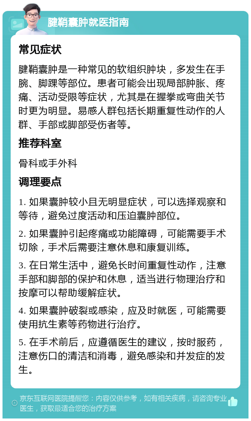 腱鞘囊肿就医指南 常见症状 腱鞘囊肿是一种常见的软组织肿块，多发生在手腕、脚踝等部位。患者可能会出现局部肿胀、疼痛、活动受限等症状，尤其是在握拳或弯曲关节时更为明显。易感人群包括长期重复性动作的人群、手部或脚部受伤者等。 推荐科室 骨科或手外科 调理要点 1. 如果囊肿较小且无明显症状，可以选择观察和等待，避免过度活动和压迫囊肿部位。 2. 如果囊肿引起疼痛或功能障碍，可能需要手术切除，手术后需要注意休息和康复训练。 3. 在日常生活中，避免长时间重复性动作，注意手部和脚部的保护和休息，适当进行物理治疗和按摩可以帮助缓解症状。 4. 如果囊肿破裂或感染，应及时就医，可能需要使用抗生素等药物进行治疗。 5. 在手术前后，应遵循医生的建议，按时服药，注意伤口的清洁和消毒，避免感染和并发症的发生。