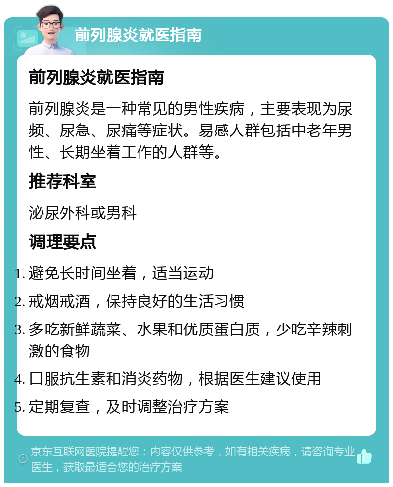 前列腺炎就医指南 前列腺炎就医指南 前列腺炎是一种常见的男性疾病，主要表现为尿频、尿急、尿痛等症状。易感人群包括中老年男性、长期坐着工作的人群等。 推荐科室 泌尿外科或男科 调理要点 避免长时间坐着，适当运动 戒烟戒酒，保持良好的生活习惯 多吃新鲜蔬菜、水果和优质蛋白质，少吃辛辣刺激的食物 口服抗生素和消炎药物，根据医生建议使用 定期复查，及时调整治疗方案