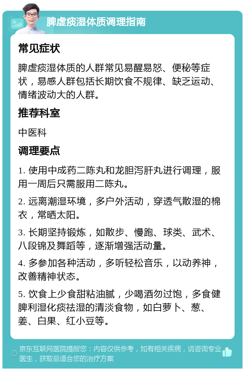 脾虚痰湿体质调理指南 常见症状 脾虚痰湿体质的人群常见易醒易怒、便秘等症状，易感人群包括长期饮食不规律、缺乏运动、情绪波动大的人群。 推荐科室 中医科 调理要点 1. 使用中成药二陈丸和龙胆泻肝丸进行调理，服用一周后只需服用二陈丸。 2. 远离潮湿环境，多户外活动，穿透气散湿的棉衣，常晒太阳。 3. 长期坚持锻炼，如散步、慢跑、球类、武术、八段锦及舞蹈等，逐渐增强活动量。 4. 多参加各种活动，多听轻松音乐，以动养神，改善精神状态。 5. 饮食上少食甜粘油腻，少喝酒勿过饱，多食健脾利湿化痰祛湿的清淡食物，如白萝卜、葱、姜、白果、红小豆等。