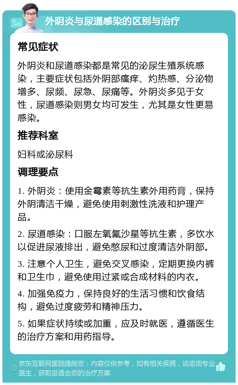 外阴炎与尿道感染的区别与治疗 常见症状 外阴炎和尿道感染都是常见的泌尿生殖系统感染，主要症状包括外阴部瘙痒、灼热感、分泌物增多、尿频、尿急、尿痛等。外阴炎多见于女性，尿道感染则男女均可发生，尤其是女性更易感染。 推荐科室 妇科或泌尿科 调理要点 1. 外阴炎：使用金霉素等抗生素外用药膏，保持外阴清洁干燥，避免使用刺激性洗液和护理产品。 2. 尿道感染：口服左氧氟沙星等抗生素，多饮水以促进尿液排出，避免憋尿和过度清洁外阴部。 3. 注意个人卫生，避免交叉感染，定期更换内裤和卫生巾，避免使用过紧或合成材料的内衣。 4. 加强免疫力，保持良好的生活习惯和饮食结构，避免过度疲劳和精神压力。 5. 如果症状持续或加重，应及时就医，遵循医生的治疗方案和用药指导。