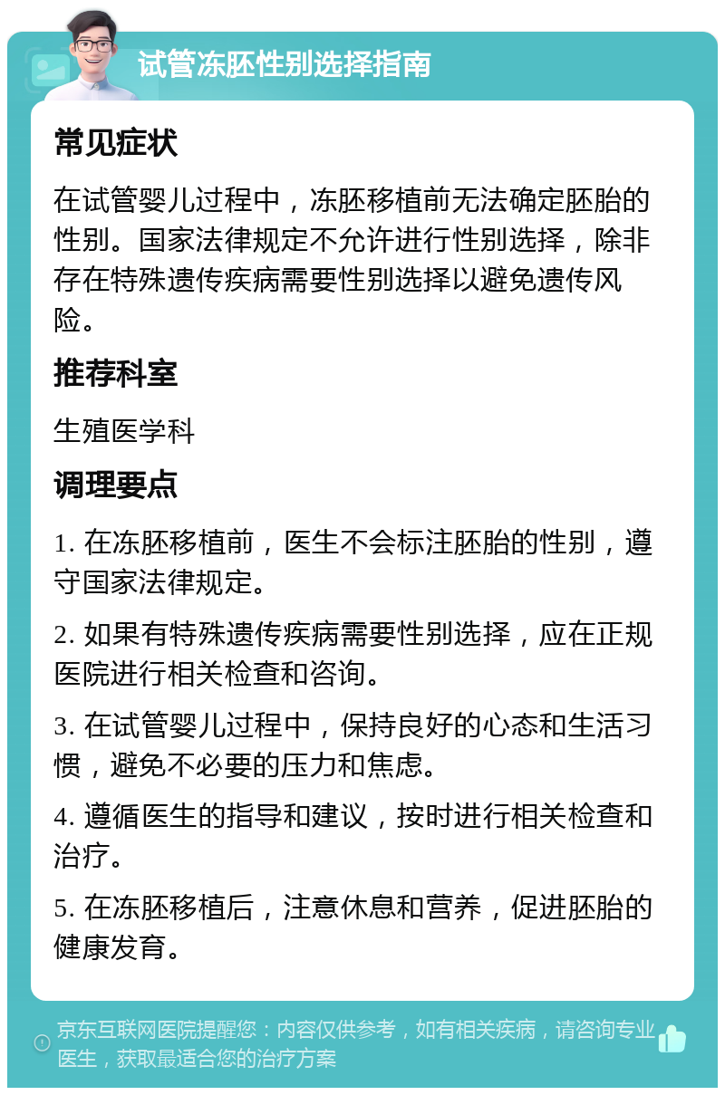 试管冻胚性别选择指南 常见症状 在试管婴儿过程中，冻胚移植前无法确定胚胎的性别。国家法律规定不允许进行性别选择，除非存在特殊遗传疾病需要性别选择以避免遗传风险。 推荐科室 生殖医学科 调理要点 1. 在冻胚移植前，医生不会标注胚胎的性别，遵守国家法律规定。 2. 如果有特殊遗传疾病需要性别选择，应在正规医院进行相关检查和咨询。 3. 在试管婴儿过程中，保持良好的心态和生活习惯，避免不必要的压力和焦虑。 4. 遵循医生的指导和建议，按时进行相关检查和治疗。 5. 在冻胚移植后，注意休息和营养，促进胚胎的健康发育。