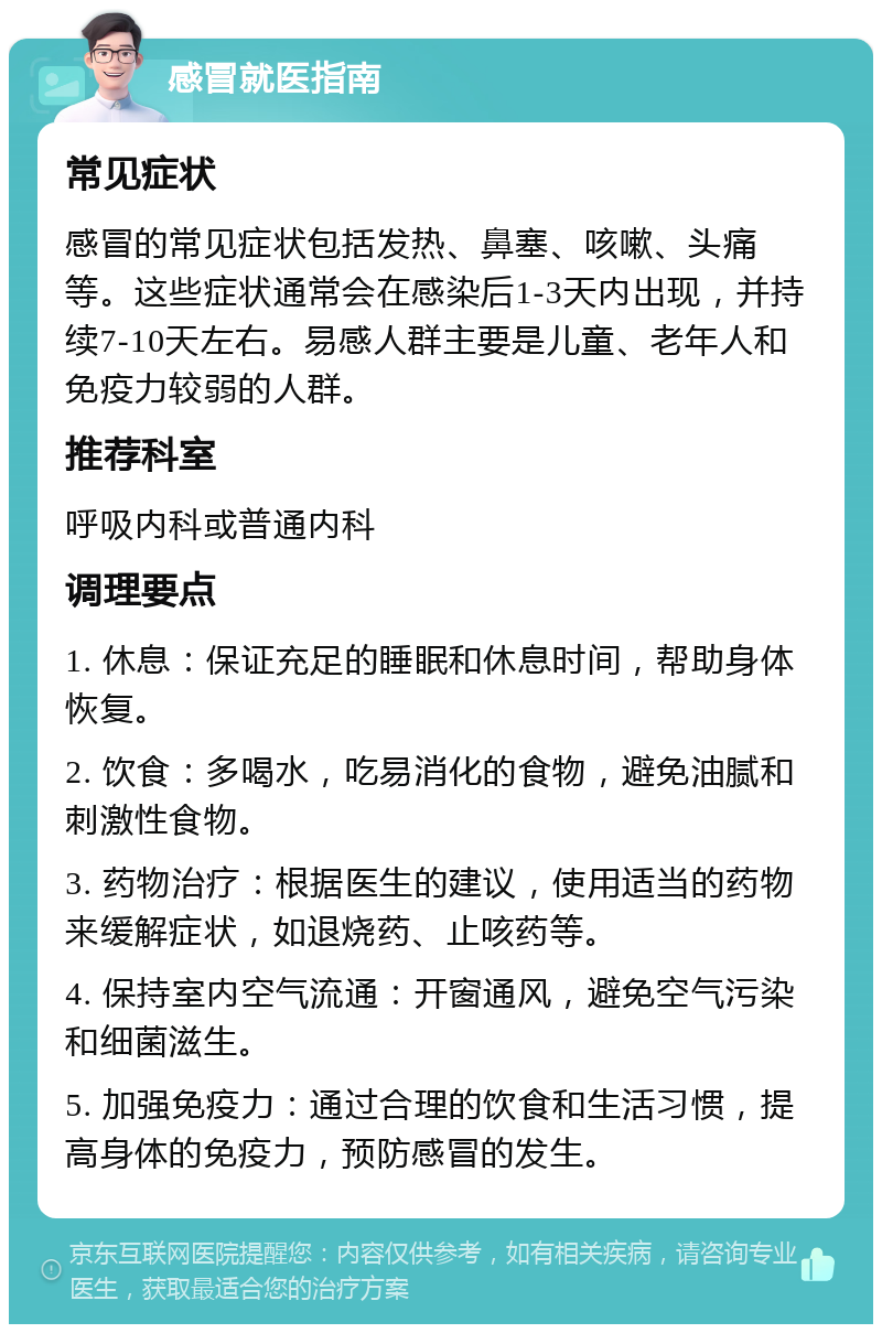 感冒就医指南 常见症状 感冒的常见症状包括发热、鼻塞、咳嗽、头痛等。这些症状通常会在感染后1-3天内出现，并持续7-10天左右。易感人群主要是儿童、老年人和免疫力较弱的人群。 推荐科室 呼吸内科或普通内科 调理要点 1. 休息：保证充足的睡眠和休息时间，帮助身体恢复。 2. 饮食：多喝水，吃易消化的食物，避免油腻和刺激性食物。 3. 药物治疗：根据医生的建议，使用适当的药物来缓解症状，如退烧药、止咳药等。 4. 保持室内空气流通：开窗通风，避免空气污染和细菌滋生。 5. 加强免疫力：通过合理的饮食和生活习惯，提高身体的免疫力，预防感冒的发生。