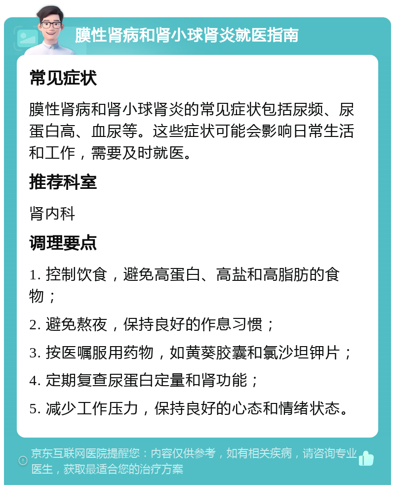 膜性肾病和肾小球肾炎就医指南 常见症状 膜性肾病和肾小球肾炎的常见症状包括尿频、尿蛋白高、血尿等。这些症状可能会影响日常生活和工作，需要及时就医。 推荐科室 肾内科 调理要点 1. 控制饮食，避免高蛋白、高盐和高脂肪的食物； 2. 避免熬夜，保持良好的作息习惯； 3. 按医嘱服用药物，如黄葵胶囊和氯沙坦钾片； 4. 定期复查尿蛋白定量和肾功能； 5. 减少工作压力，保持良好的心态和情绪状态。